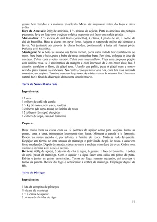 gemas bem batidas e a maizena dissolvida. Mexa até engrossar, retire do fogo e deixe
esfriar.
Doce de Ameixas: 200g de ameixas, 1 ½ xícaras de açúcar. Parta as ameixas em pedaços
pequenos; leve ao fogo com o açúcar e deixe engrossar até fazer uma calda gelada.
Marsmallow: 2 ½ xícaras de mel Karo (vermelho), 4 claras, 1 pitada de sal, 1 colher de
chá de baunilha. Bata as claras em neve firme. Aqueça o xarope de milho até começar a
ferver. Vá juntando aos poucos às claras batidas, continuando a bater até formar picos.
Perfume com baunilha.
Montagem: Se o bolo foi assado em fôrma menor, parta cada metade horizontalmente ao
meio. Fure bem o bolo, para a baba-de-moça entranhar bem. Por cima, coloque o doce de
ameixas. Cubra com a outra metade. Cubra com marsmallow. Tinja uma pequena porção
com anilina rosa. A 3 centímetros da margem e com intervalo de 2 cm entre elas; faça 3
círculos paralelos e finos, de glacê rosa. Usando um palito, puxe o glacê num e noutro
sentido, para formar os arabescos. No centro, coloque uma vela fina, com fita rosa enrolada
em redor, em espiral. Termine com um laço farto, de várias voltas da mesma fita. Uma rosa
natural faz o final da decoração desta torta de aniversário.

Torta de Nozes Maria Fulo

Ingredientes:

12 ovos
1 colher (de café) de canela
1 ½ kg de nozes, sem casca, moídas
3 colheres (de sopa, rasas) de farinha de rosca
12 colheres (de sopa) de açúcar
1 colher (de sopa, rasa) de fermento

Preparo:

Bater muito bem as claras com as 12 colheres de açúcar como para suspiro. Juntar as
gemas, uma a uma, misturando levemente sem bater. Misturar a canela e o fermento.
Depois as nozes moídas e, por último, a farinha de rosca. Misturar tudo levemente.
Despejar em fôrma de torta untada de manteiga e polvilhada de pó de rosca e assar em
forno moderado. Depois de assada, cortar ao meio e rechear com doce de ovos. Cobrir com
suspiro e enfeitar com nozes e cerejas.
Recheio: 400g de açúcar, 3 xícaras de chá de água, 6 gemas, 1 fava de baunilha, 1 colher
de sopa (rasa) de manteiga. Com o açúcar e a água fazer uma calda em ponto de pasta.
Esfriar e juntar as gemas peneiradas.. Tornar ao fogo, sempre mexendo, até aparecer o
fundo da panela. Retirar do fogo e acrescentar a colher de manteiga. Empregar depois de
frio.

Torta de Pêssegos

Ingredientes:

1 lata de compota de pêssegos
½ xícara de manteiga
1 ½ xícaras de açúcar
2 xícaras de farinha de trigo
                                                                                        16
 