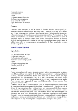 1 xícara de maizena
1 xícara de leite
2 ovos
1 colher de sopa de fermento
2 colheres de sopa de açúcar
Casca ralada de 1 limão
Figos cristalizados em pedaços

Preparo:

Unte uma fôrma em forma de anel de 20 cm de diâmetro. Polvilhe com o açúcar (as 2
colheres) e a casca ralada de limão. Bata numa tigela a manteiga e o açúcar até ficar fofo,
leve e claro. Junte as gemas, continue a bater. Peneire juntos a farinha de trigo, a maizena e
o fermento. Junte as farinhas à massa., alternadamente com o leite. Por fim, junte as claras
batidas em neve firme. Asse em forno moderado até ficar corado. Desenforme no centro de
um prato. Aqueça os pêssegos com a calda, escorra e coloque-os em cima do bolo em
forma de anel. Continue com o xarope no fogo para engrossar até quase tomar o ponto de
geléia. Ponha sobre os pêssegos, decore com pedacinhos de figos cristalizados ou outra
fruta de sua preferência.

Torta de Pêssegos Elizabeth

Ingredientes:

1 ½ xícaras de farinha de trigo
½ xícaras de manteiga
1 colher de chá de fermento
4 colheres de sopa de água gelada
1 gema
2 colheres de sopa de açúcar
½ colher de chá de sal

Preparo:

Peneire juntos a farinha de trigo, o fermento, o sal e o açúcar. Junte a manteiga, cortando-a
com 2 facas, até fazer uma espécie de farofa. Misture a gema de ovo e a água gelada; junte
à massa, mexendo rapidamente. Forme uma bola com a massa, enrole em papel
impermeável e leve à geladeira por cerca de ½ hora. Abra a massa com o rolo, forre o
fundo de uma torteira de abrir. Cubra os lados da torteira com a massa, encrespe as bordas.
Forre com um papel impermeável, encha com feijão ou milho e leve a assar em forno
quente até corar e cozinhar.
Creme: ½ litro de leite, ½ xícara de açúcar, 1 lata de compota de pêssegos, algumas gotas
de essência de baunilha, ou casca de limão ralada, 4 gemas de ovo, 1 ½ colher de sopa de
farinha de trigo ou maizena. Leve o leite a ferver com o aroma escolhido. Bata as gemas
com o açúcar e farinha ou maizena, até ficarem bem claras e sem cheiro. Junte aos poucos o
leite fervente, mexendo sem parar. Volte tudo ao fogo brando, mexendo sem parar, até
engrossar. Não deixe ferver, senão poderá talhar. Neste caso, bata tudo no liquidificador.
Coloque o creme na massa de torta assada. Escorra o xarope da lata de pêssegos. Parta-os
em lâminas e arrume ao redor do centro, formado com o miolo de meio pêssego. Deixe a
calda engrossar no fogo até fazer geléia. Coloque sobre os pêssegos e leve a gelar.
                                                                                           17
 