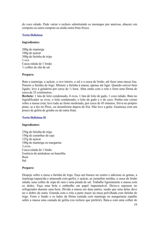 do coco ralado. Pode variar o recheio substituindo os morangos por ameixas, abacaxi em
compota ou outra compota ou ainda outra fruta fresca.

Torta Deliciosa

Ingredientes:

200g de manteiga
100g de açúcar
300g de farinha de trigo
1 ovo
Casca ralada de 1 limão
½ colher de chá de sal

Preparo:

Bata a manteiga, o açúcar, o ovo inteiro, o sal e a casca de limão, até fazer uma massa lisa.
Peneire a farinha de trigo. Misture a farinha à massa, apenas até ligar. Quando estiver bem
ligado, leve à geladeira por cerca de ½ hora. Abra então com o rolo e forre uma fôrma de
cerca de 25 centímetros.
Recheio: 1 lata de leite condensado, 4 ovos, 1 lata de leite de gado, 1 coco ralado. Bata no
liquidificador os ovos, o leite condensado, o leite de gado e o de coco. Ponha este creme
sobre a massa crua; leve tudo ao forno moderado, por cerca de 45 minutos. Sirva no próprio
prato, se a fez no Pirex, ou desenforme depois de fria. Não leve a gelar. Guarneça com um
pouco de geléia de goiaba ou de outra fruta.

Torta Deliciosa II

Ingredientes:

250g de farinha de trigo
150g de castanhas de caju
125g de açúcar
100g de manteiga ou margarina
3 ovos
Casca ralada de 1 limão
Essência de amêndoas ou baunilha
Rum
Sal

Preparo:

Despeje sobre a mesa a farinha de trigo. Faça um buraco no centro e adicione as gemas, a
manteiga (aquecida e amassada com garfo), o açúcar, as castanhas moídas, a casca de limão
ralada, uma colher de sopa de rum e uma pitada de sal. Trabalhe ligeiramente a massa com
os dedos. Faça uma bola e embrulhe em papel impermeável. Deixe-a repousar no
refrigerador durante uma hora. Divida a massa em duas partes, sendo que uma delas deve
ter o dobro da outra. Estenda com o rolo a parte maior na mesa polvilhada com farinha de
trigo. Forre o fundo e os lados da fôrma (untada com manteiga ou margarina)e espalhe
sobre a massa uma camada de geléia (ou recheio que preferir). Bata-a com uma colher de
                                                                                       19
 