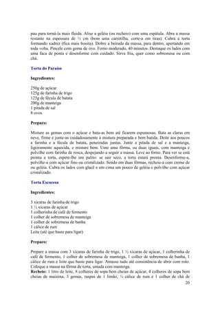 pau para torná-la mais fluida. Alise a geléia (ou recheio) com uma espátula. Abra a massa
restante na espessura de ½ cm (bom uma carretilha, corte-a em tiras). Cubra a torta
formando xadrez (fica mais bonita). Dobre a beirada da massa, para dentro, apertando em
toda volta. Pincele com goma de ovo. Forno moderado, 40 minutos. Destaque os lados com
uma faca de ponta e desenforme com cuidado. Sirva fria, quer como sobremesa ou com
chá.

Torta do Paraíso

Ingredientes:

250g de açúcar
125g de farinha de trigo
125g de fécula de batata
200g de manteiga
1 pitada de sal
8 ovos

Preparo:

Misture as gemas com o açúcar e bata-as bem até ficarem espumosas. Bata as claras em
neve, firme e junte-as cuidadosamente à mistura preparada e bem batida. Deite aos poucos
a farinha e a fécula de batata, peneiradas juntas. Junte a pitada de sal e a manteiga,
ligeiramente aquecida, e misture bem. Unte uma fôrma, ou duas iguais, com manteiga e
polvilhe com farinha de rosca, despejando a seguir a massa. Leve ao forno. Para ver se está
pronta a torta, espete-lhe um palito: se sair seco, a torta estará pronta. Desenforme-a,
polvilhe-a com açúcar fino ou cristalizado. Sendo em duas fôrmas, recheie-a com creme de
ou geléia. Cubra os lados com glacê e em cima um pouco de geléia e polvilhe com açúcar
cristalizado.

Torta Escocesa

Ingredientes:

3 xícaras de farinha de trigo
1 ½ xícaras de açúcar
1 colherinha de café de fermento
1 colher de sobremesa de manteiga
1 colher de sobremesa de banha
1 cálice de rum
Leite (até que baste para ligar)

Preparo:

Prepare a massa com 3 xícaras de farinha de trigo, 1 ½ xícaras de açúcar, 1 colherinha de
café de fermento, 1 colher de sobremesa de manteiga, 1 colher de sobremesa de banha, 1
cálice de rum e leite que baste para ligar. Amasse tudo até consistência de abrir com rolo.
Coloque a massa na fôrma de torta, untada com manteiga.
Recheio: 1 litro de leite, 8 colheres de sopa bem cheias de açúcar, 4 colheres de sopa bem
cheias de maizena, 3 gemas, raspas de 1 limão, ½ cálice de rum e 1 colher de chá de
                                                                                        20
 