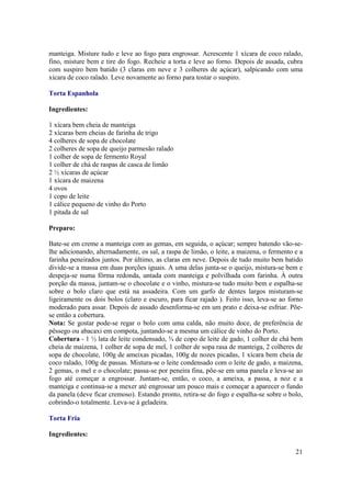 manteiga. Misture tudo e leve ao fogo para engrossar. Acrescente 1 xícara de coco ralado,
fino, misture bem e tire do fogo. Recheie a torta e leve ao forno. Depois de assada, cubra
com suspiro bem batido (3 claras em neve e 3 colheres de açúcar), salpicando com uma
xícara de coco ralado. Leve novamente ao forno para tostar o suspiro.

Torta Espanhola

Ingredientes:

1 xícara bem cheia de manteiga
2 xícaras bem cheias de farinha de trigo
4 colheres de sopa de chocolate
2 colheres de sopa de queijo parmesão ralado
1 colher de sopa de fermento Royal
1 colher de chá de raspas de casca de limão
2 ½ xícaras de açúcar
1 xícara de maizena
4 ovos
1 copo de leite
1 cálice pequeno de vinho do Porto
1 pitada de sal

Preparo:

Bate-se em creme a manteiga com as gemas, em seguida, o açúcar; sempre batendo vão-se-
lhe adicionando, alternadamente, os sal, a raspa de limão, o leite, a maizena, o fermento e a
farinha peneirados juntos. Por último, as claras em neve. Depois de tudo muito bem batido
divide-se a massa em duas porções iguais. A uma delas junta-se o queijo, mistura-se bem e
despeja-se numa fôrma redonda, untada com manteiga e polvilhada com farinha. À outra
porção da massa, juntam-se o chocolate e o vinho, mistura-se tudo muito bem e espalha-se
sobre o bolo claro que está na assadeira. Com um garfo de dentes largos misturam-se
ligeiramente os dois bolos (claro e escuro, para ficar rajado ). Feito isso, leva-se ao forno
moderado para assar. Depois de assado desenforma-se em um prato e deixa-se esfriar. Põe-
se então a cobertura.
Nota: Se gostar pode-se regar o bolo com uma calda, não muito doce, de preferência de
pêssego ou abacaxi em compota, juntando-se a mesma um cálice de vinho do Porto.
Cobertura - 1 ½ lata de leite condensado, ¾ de copo de leite de gado, 1 colher de chá bem
cheia de maizena, 1 colher de sopa de mel, 1 colher de sopa rasa de manteiga, 2 colheres de
sopa de chocolate, 100g de ameixas picadas, 100g de nozes picadas, 1 xícara bem cheia de
coco ralado, 100g de passas. Mistura-se o leite condensado com o leite de gado, a maizena,
2 gemas, o mel e o chocolate; passa-se por peneira fina, põe-se em uma panela e leva-se ao
fogo até começar a engrossar. Juntam-se, então, o coco, a ameixa, a passa, a noz e a
manteiga e continua-se a mexer até engrossar um pouco mais e começar a aparecer o fundo
da panela (deve ficar cremoso). Estando pronto, retira-se do fogo e espalha-se sobre o bolo,
cobrindo-o totalmente. Leva-se à geladeira.

Torta Fria

Ingredientes:

                                                                                          21
 