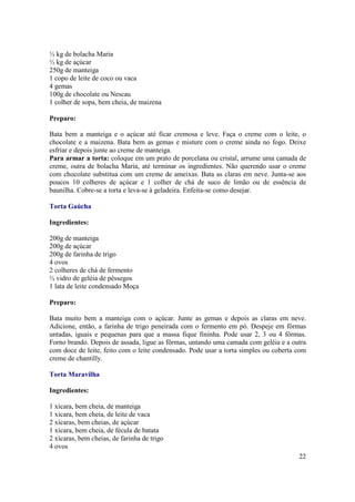 ½ kg de bolacha Maria
½ kg de açúcar
250g de manteiga
1 copo de leite de coco ou vaca
4 gemas
100g de chocolate ou Nescau
1 colher de sopa, bem cheia, de maizena

Preparo:

Bata bem a manteiga e o açúcar até ficar cremosa e leve. Faça o creme com o leite, o
chocolate e a maizena. Bata bem as gemas e misture com o creme ainda no fogo. Deixe
esfriar e depois junte ao creme de manteiga.
Para armar a torta: coloque em um prato de porcelana ou cristal, arrume uma camada de
creme, outra de bolacha Maria, até terminar os ingredientes. Não querendo usar o creme
com chocolate substitua com um creme de ameixas. Bata as claras em neve. Junta-se aos
poucos 10 colheres de açúcar e 1 colher de chá de suco de limão ou de essência de
baunilha. Cobre-se a torta e leva-se à geladeira. Enfeita-se como desejar.

Torta Gaúcha

Ingredientes:

200g de manteiga
200g de açúcar
200g de farinha de trigo
4 ovos
2 colheres de chá de fermento
½ vidro de geléia de pêssegos
1 lata de leite condensado Moça

Preparo:

Bata muito bem a manteiga com o açúcar. Junte as gemas e depois as claras em neve.
Adicione, então, a farinha de trigo peneirada com o fermento em pó. Despeje em fôrmas
untadas, iguais e pequenas para que a massa fique fininha. Pode usar 2, 3 ou 4 fôrmas.
Forno brando. Depois de assada, ligue as fôrmas, untando uma camada com geléia e a outra
com doce de leite, feito com o leite condensado. Pode usar a torta simples ou coberta com
creme de chantilly.

Torta Maravilha

Ingredientes:

1 xícara, bem cheia, de manteiga
1 xícara, bem cheia, de leite de vaca
2 xícaras, bem cheias, de açúcar
1 xícara, bem cheia, de fécula de batata
2 xícaras, bem cheias, de farinha de trigo
4 ovos
                                                                                      22
 