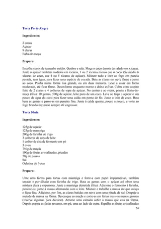 Torta Porto Alegre

Ingredientes:

2 cocos
Açúcar
9 claras
Baba-de-moça

Preparo:

Escolha cocos de tamanho médio. Quebre e rale. Meça o coco depois de ralado em xícaras.
Junte o açúcar também medidos em xícaras, 1 ou 2 xícaras menos que o coco. (Se mediu 6
xícaras de coco, use 4 ou 5 xícaras de açúcar). Misture tudo e leve ao fogo em panela
pesada, sem água, para fazer uma espécie de cocada. Bata as claras em neve firme e junte
ao coco. Ponha numa fôrma lisa grande, ou em duas menores. Leve a assar em forno
moderado, até ficar firme. Desenforme enquanto morno e deixe esfriar. Cubra com suspiro
feito de 2 claras e 4 colheres de sopa de açúcar. No centro e ao redor, ponha a Baba-de-
moça (fria): 10 gemas, 500g de açúcar, leite puro de um coco. Leve ao fogo o açúcar e um
pouco de água do coco para fazer uma calda em ponto de fio. Junte o leite de coco. Bata
bem as gemas e passe-as em peneira fina. Junte à calda quente, pouco a pouco, e volte ao
fogo brando mexendo sempre até engrossar.

Torta Sônia

Ingredientes:

125g de açúcar
125g de manteiga
200g de farinha de trigo
3 colheres de sopa de leite
1 colher de chá de fermento em pó
3 ovos
750g de maçãs
100g de frutas cristalizadas, picadas
50g de passas
Sal
Gelatina de frutas

Preparo:

Unte uma fôrma para tortas com manteiga e forre-a com papel impermeável, também
untado e polvilhado com farinha de trigo. Bata as gemas com o açúcar até obter uma
mistura clara e espumosa. Junte a manteiga derretida (fria). Adicione o fermento à farinha,
peneire-os; junte à massa alternando com o leite. Misture e trabalhe a massa até que cresça
e fique lisa. Adicione, por fim, as claras batidas em neve com uma pitada de sal. Despeje a
metade da massa na fôrma. Descasque as maçãs e corte-as em fatias mais ou menos grossas
(reserve algumas para decorar). Arrume uma camada sobre a massa que está na fôrma.
Depois espete as fatias restante, em pé, uma ao lado da outra. Espalhe as frutas cristalizadas
                                                                                            24
 