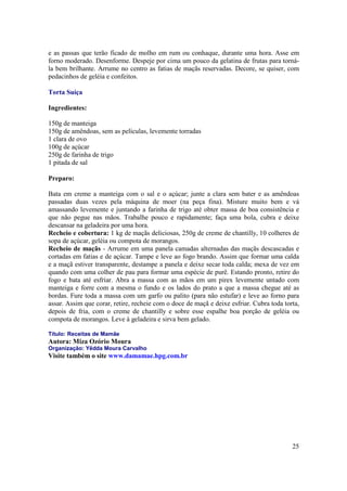 e as passas que terão ficado de molho em rum ou conhaque, durante uma hora. Asse em
forno moderado. Desenforme. Despeje por cima um pouco da gelatina de frutas para torná-
la bem brilhante. Arrume no centro as fatias de maçãs reservadas. Decore, se quiser, com
pedacinhos de geléia e confeitos.

Torta Suíça

Ingredientes:

150g de manteiga
150g de amêndoas, sem as películas, levemente torradas
1 clara de ovo
100g de açúcar
250g de farinha de trigo
1 pitada de sal

Preparo:

Bata em creme a manteiga com o sal e o açúcar; junte a clara sem bater e as amêndoas
passadas duas vezes pela máquina de moer (na peça fina). Misture muito bem e vá
amassando levemente e juntando a farinha de trigo até obter massa de boa consistência e
que não pegue nas mãos. Trabalhe pouco e rapidamente; faça uma bola, cubra e deixe
descansar na geladeira por uma hora.
Recheio e cobertura: 1 kg de maçãs deliciosas, 250g de creme de chantilly, 10 colheres de
sopa de açúcar, geléia ou compota de morangos.
Recheio de maçãs - Arrume em uma panela camadas alternadas das maçãs descascadas e
cortadas em fatias e de açúcar. Tampe e leve ao fogo brando. Assim que formar uma calda
e a maçã estiver transparente, destampe a panela e deixe secar toda calda; mexa de vez em
quando com uma colher de pau para formar uma espécie de purê. Estando pronto, retire do
fogo e bata até esfriar. Abra a massa com as mãos em um pirex levemente untado com
manteiga e forre com a mesma o fundo e os lados do prato a que a massa chegue até as
bordas. Fure toda a massa com um garfo ou palito (para não estufar) e leve ao forno para
assar. Assim que corar, retire, recheie com o doce de maçã e deixe esfriar. Cubra toda torta,
depois de fria, com o creme de chantilly e sobre esse espalhe boa porção de geléia ou
compota de morangos. Leve à geladeira e sirva bem gelado.

Título: Receitas de Mamãe
Autora: Miza Ozório Moura
Organização: Yêdda Moura Carvalho
Visite também o site www.damamae.hpg.com.br




                                                                                          25
 