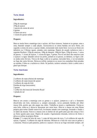 Torta Alemã

Ingredientes:

250g de manteiga
250g de açúcar
1 pacote de creme de arroz
6 gemas
4 claras em neve
1 xícara de queijo ralado

Preparo:

Bate-se muito bem a manteiga com o açúcar, até ficar cremosa. Juntam-se as gemas, uma a
uma, batendo sempre a cada adição. Acrescenta-se as claras batidas em neve firme, em
seguida o creme de arroz, o queijo ralado, misturando tudo muito bem. Leva-se ao forno em
tabuleiro ou 2 fôrmas iguais, untadas com manteiga. Depois de assado recheia-se com o
seguinte Recheio: 250g de ameixas, 100g de tâmaras, 100g de figos, 250g de nozes, 1 caixa
de passas, ½ xícara de açúcar, ½ xícara de água, 5 gemas. Faz-se um doce das ameixas com
o açúcar e a água. Quando estiver no ponto, juntam-se as passas, as tâmaras, os figos e dá-
se ainda outra fervura. Tira-se do fogo e põe-se as gemas, mexendo bem, e vai novamente
ao fogo dar outra fervura. Deixa-se esfriar, juntam-se as nozes (ou castanhas) bem picadas
ou moídas. Cobre-se e recheia-se o bolo. Se preferir, recheie somente o bolo e cubra com o
glacê que desejar.

Torta Americana

Ingredientes:

2 colheres de sopa (cheias) de manteiga
2 colheres de sopa (rasas) de açúcar
2 colheres de sopa de leite
Farinha de trigo (necessária)
2 gemas
1 colher de chá (rasa) de fermento Royal
1 pitada de sal

Preparo:

Bate-se em creme a manteiga com as gemas e o açúcar; juntam-se o sal e o fermento
dissolvidos em leite, mistura-se e, sempre amassado, vai-se juntando farinha até obter
massa fofa, porém que não pegue nas mãos. Trabalha-se pouco e rapidamente. Forma-se
uma bola, cobre-se e deixa-se descansar por meia hora. Abre-se a massa em uma fôrma
própria para tortas (fundo removível), levemente untada com manteiga, forrando o fundo e
os lados da mesma. Fura-se a massa com os dentes de um garfo para que não cresça e leve
ao forno quente para assar. Depois de assada e ligeiramente dourada, retira-se do forno e
deixa-se esfriar na própria fôrma.
Creme: 2 ½ copos de leite de vaca, ½ copo de leite puro de coco, 5 a 6 colheres de sopa de
açúcar, 4 gemas, 3 colheres de sopa de maizena. Mistura-se o leite de vaca com as gemas e
a maizena. Passa-se pela peneira; junta-se o açúcar e leva-se ao fogo mexendo sempre, até
                                                                                         3
 