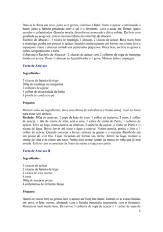 Bata as 6 claras em neve, junte as 6 gemas, continue a bater. Junte o açúcar, continuando a
bater; junte a farinha peneirada com o sal e o fermento. Leve a assar em fôrmas iguais
untadas e enfarinhadas. Quando assada, desenforme amornado e deixe esfriar. Recheie com
goiabada ou se quiser, com o mesmo recheio da cobertura de abacaxi.
Recheio de Abacaxi - 1 xícara de manteiga, 1 abacaxi, 2 xícaras de açúcar. Bata muito bem
a manteiga, ponha aos poucos o açúcar, batendo continuamente até formar um creme leve e
esponjoso. Junte o abacaxi cortado em pedacinhos pequenos. Mexa bem, recheie se quiser e
cubra completamente a torta.
Cobertura e Recheio de Abacaxi - 2 xícaras de açúcar com 2 colheres de sopa de manteiga
batida em creme. Passe ½ abacaxi no liquidificador e 1 gema. Misture tudo e empregue.

Torta de Ameixas

Ingredientes:

2 xícaras de farinha de trigo
200g de manteiga ou margarina
2 colheres de açúcar
1 colher de casca ralada de limão
1 pitada de canela em pó

Preparo:

Misture todos os ingredientes, forre uma fôrma de torta (baixa e fundo solto). Leve ao forno
para assar sem recheio.
Recheio: 300g de ameixas, 1 copo de leite de vaca, 1 colher de maizena, 2 ovos, 1 colher
de açúcar, 1 lata de creme de leite, sem o soro, 1 cálice de vinho do Porto, 3 colheres de
açúcar. Leve ao fogo, numa panela, as ameixas, 3 colheres de açúcar, o vinho do Porto e ½
xícara de água. Deixe ferver até secar a água e reserve. Noutra panela, ponha o leite e 1
colher de açúcar. Quando começar a ferver, misture as gemas e a maizena dissolvida em
um pouco de leite frio. Fique mexendo até formar um creme. Retire do fogo, misture o
creme de leite e as claras em neve. Ponha esse creme dentro da massa de torta que já está
assada. Enfeite com as ameixas ou flores de massa e cereja ao centro.

Torta de Ameixas II

Ingredientes:

2 xícaras de açúcar
2 xícaras de farinha de trigo
1 xícara de leite morno
4 ovos
500g de ameixas pretas
4 colherinhas de fermento Royal

Preparo:

Batem-se muito bem as gemas com o açúcar até ficar em creme. Juntam-se as claras batidas
em neve, o leite morno, alternado com a farinha peneirada juntamente com o fermento.
Mistura-se tudo muito bem. Deitam-se 3 colheres de sopa de açúcar e 1 colher de sopa de
                                                                                       5
 