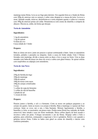 manteiga numa fôrma. Leva-se ao fogo para derreter. Em seguida forra-se o fundo da fôrma
com 200g de ameixas sem os caroços e sobre estas despeja-se a massa da torta. Leva-se a
assar. Quando assada, retira-se, desenforma-se a torta enquanto quente e cobre-se a mesma
com 300g de ameixas pretas em calda. Ornamenta-se com creme de chantilly e compota de
abacaxi. Decora-se, então, da forma que desejar.

Torta de Amendoim

Ingredientes:

½ kg de amendoim
½ kg de açúcar
9 claras de ovo
Casca ralada de 1 limão

Preparo:

Bata as claras em neve; junte aos poucos o açúcar continuando a bater. Junte os amendoins
torrados, pelados e passados na máquina. Junte a casca de limão ralada. Unte 2 fôrmas
forradas com manteiga, divida a massa entre as duas e leve a assar no forno. Una as duas
metades com baba-de-moça (ou doce de ovos) e cubra com glacê branco. Se quiser enfeite
com suspirinhos ou salpique com amendoins.

Torta de Ano Novo

Ingredientes:

250g de farinha de trigo
180g de manteiga
180g de açúcar
100g de nozes com casca
100g de cerejas cristalizadas
3 ovos
½ colher de sopa de fermento
½ colher de chá de baunilha
1 pitada de sal
½ xícara de leite

Preparo:

Peneire juntos a farinha, o sal e o fermento. Corte as nozes em pedaços pequenos e as
cerejas em quatro. Junte as nozes e as cerejas à farinha. Bata a manteiga e o açúcar até ficar
cremosa. Junte os ovos, um a um, e bata bastante. Misture ligeiramente a farinha, a
baunilha e o leite, se necessário, um pouco mais. Ponha numa fôrma lisa, redonda, de fundo
removível, bem untada e asse em forno moderado. Deixe esfriar depois de bem assado e
inverta-o sobre um prato. Coloque novamente o aro da fôrma. Despeje sobre o bolo a
gelatina, para cobertura, começando a engrossar e leve à geladeira. Retire o aro quando a
gelatina estiver firme. Cubra os lados com glacê ou creme de chantilly e decore com
confeitos prateados.

                                                                                            6
 