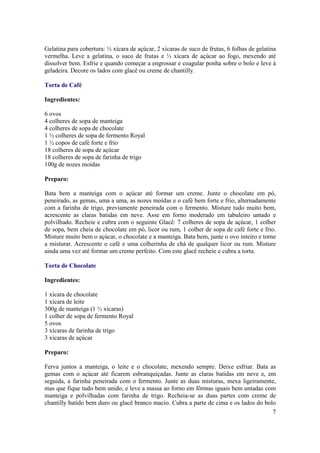 Gelatina para cobertura: ½ xícara de açúcar, 2 xícaras de suco de frutas, 6 folhas de gelatina
vermelha. Leve a gelatina, o suco de frutas e ½ xícara de açúcar ao fogo, mexendo até
dissolver bem. Esfrie e quando começar a engrossar e coagular ponha sobre o bolo e leve à
geladeira. Decore os lados com glacê ou creme de chantilly.

Torta de Café

Ingredientes:

6 ovos
4 colheres de sopa de manteiga
4 colheres de sopa de chocolate
1 ½ colheres de sopa de fermento Royal
1 ½ copos de café forte e frio
18 colheres de sopa de açúcar
18 colheres de sopa de farinha de trigo
100g de nozes moídas

Preparo:

Bata bem a manteiga com o açúcar até formar um creme. Junte o chocolate em pó,
peneirado, as gemas, uma a uma, as nozes moídas e o café bem forte e frio, alternadamente
com a farinha de trigo, previamente peneirada com o fermento. Misture tudo muito bem,
acrescente as claras batidas em neve. Asse em forno moderado em tabuleiro untado e
polvilhado. Recheie e cubra com o seguinte Glacê: 7 colheres de sopa de açúcar, 1 colher
de sopa, bem cheia de chocolate em pó, licor ou rum, 1 colher de sopa de café forte e frio.
Misture muito bem o açúcar, o chocolate e a manteiga. Bata bem, junte o ovo inteiro e torne
a misturar. Acrescente o café e uma colherinha de chá de qualquer licor ou rum. Misture
ainda uma vez até formar um creme perfeito. Com este glacê recheie e cubra a torta.

Torta de Chocolate

Ingredientes:

1 xícara de chocolate
1 xícara de leite
300g de manteiga (1 ½ xícaras)
1 colher de sopa de fermento Royal
5 ovos
3 xícaras de farinha de trigo
3 xícaras de açúcar

Preparo:

Ferva juntos a manteiga, o leite e o chocolate, mexendo sempre. Deixe esfriar. Bata as
gemas com o açúcar até ficarem esbranquiçadas. Junte as claras batidas em neve e, em
seguida, a farinha peneirada com o fermento. Junte as duas misturas, mexa ligeiramente,
mas que fique tudo bem unido, e leve a massa ao forno em fôrmas iguais bem untadas com
manteiga e polvilhadas com farinha de trigo. Recheia-se as duas partes com creme de
chantilly batido bem duro ou glacê branco macio. Cubra a parte de cima e os lados do bolo
                                                                                        7
 