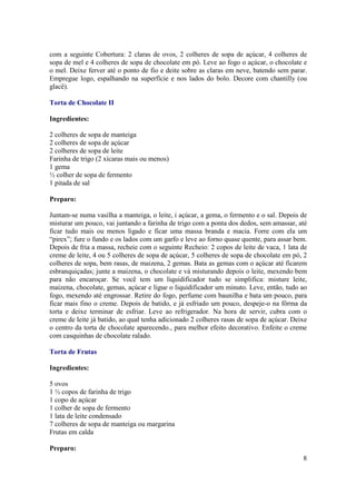 com a seguinte Cobertura: 2 claras de ovos, 2 colheres de sopa de açúcar, 4 colheres de
sopa de mel e 4 colheres de sopa de chocolate em pó. Leve ao fogo o açúcar, o chocolate e
o mel. Deixe ferver até o ponto de fio e deite sobre as claras em neve, batendo sem parar.
Empregue logo, espalhando na superfície e nos lados do bolo. Decore com chantilly (ou
glacê).

Torta de Chocolate II

Ingredientes:

2 colheres de sopa de manteiga
2 colheres de sopa de açúcar
2 colheres de sopa de leite
Farinha de trigo (2 xícaras mais ou menos)
1 gema
½ colher de sopa de fermento
1 pitada de sal

Preparo:

Juntam-se numa vasilha a manteiga, o leite, i açúcar, a gema, o fermento e o sal. Depois de
misturar um pouco, vai juntando a farinha de trigo com a ponta dos dedos, sem amassar, até
ficar tudo mais ou menos ligado e ficar uma massa branda e macia. Forre com ela um
“pirex”; fure o fundo e os lados com um garfo e leve ao forno quase quente, para assar bem.
Depois de fria a massa, recheie com o seguinte Recheio: 2 copos de leite de vaca, 1 lata de
creme de leite, 4 ou 5 colheres de sopa de açúcar, 5 colheres de sopa de chocolate em pó, 2
colheres de sopa, bem rasas, de maizena, 2 gemas. Bata as gemas com o açúcar até ficarem
esbranquiçadas; junte a maizena, o chocolate e vá misturando depois o leite, mexendo bem
para não encaroçar. Se você tem um liquidificador tudo se simplifica: misture leite,
maizena, chocolate, gemas, açúcar e ligue o liquidificador um minuto. Leve, então, tudo ao
fogo, mexendo até engrossar. Retire do fogo, perfume com baunilha e bata um pouco, para
ficar mais fino o creme. Depois de batido, e já esfriado um pouco, despeje-o na fôrma da
torta e deixe terminar de esfriar. Leve ao refrigerador. Na hora de servir, cubra com o
creme de leite já batido, ao qual tenha adicionado 2 colheres rasas de sopa de açúcar. Deixe
o centro da torta de chocolate aparecendo., para melhor efeito decorativo. Enfeite o creme
com casquinhas de chocolate ralado.

Torta de Frutas

Ingredientes:

5 ovos
1 ½ copos de farinha de trigo
1 copo de açúcar
1 colher de sopa de fermento
1 lata de leite condensado
7 colheres de sopa de manteiga ou margarina
Frutas em calda

Preparo:
                                                                                          8
 