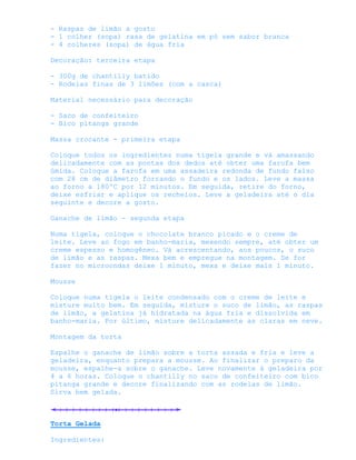 - Raspas de limão a gosto
- 1 colher (sopa) rasa de gelatina em pó sem sabor branca
- 4 colheres (sopa) de água fria

Decoração: terceira etapa

- 300g de chantilly batido
- Rodelas finas de 3 limões (com a casca)

Material necessário para decoração

- Saco de confeiteiro
- Bico pitanga grande

Massa crocante - primeira etapa

Coloque todos os ingredientes numa tigela grande e vá amassando
delicadamente com as pontas dos dedos até obter uma farofa bem
úmida. Coloque a farofa em uma assadeira redonda de fundo falso
com 28 cm de diâmetro forrando o fundo e os lados. Leve a massa
ao forno a 180ºC por 12 minutos. Em seguida, retire do forno,
deixe esfriar e aplique os recheios. Leve a geladeira até o dia
seguinte e decore a gosto.

Ganache de limão - segunda etapa

Numa tigela, coloque o chocolate branco picado e o creme de
leite. Leve ao fogo em banho-maria, mexendo sempre, até obter um
creme espesso e homogêneo. Vá acrescentando, aos poucos, o suco
de limão e as raspas. Mexa bem e empregue na montagem. Se for
fazer no microondas deixe 1 minuto, mexa e deixe mais 1 minuto.

Mousse

Coloque numa tigela o leite condensado com o creme de leite e
misture muito bem. Em seguida, misture o suco de limão, as raspas
de limão, a gelatina já hidratada na água fria e dissolvida em
banho-maria. Por último, misture delicadamente as claras em neve.

Montagem da torta

Espalhe o ganache de limão sobre a torta assada e fria e leve a
geladeira, enquanto prepara a mousse. Ao finalizar o preparo da
mousse, espalhe-a sobre o ganache. Leve novamente à geladeira por
4 a 6 horas. Coloque o chantilly no saco de confeiteiro com bico
pitanga grande e decore finalizando com as rodelas de limão.
Sirva bem gelada.



Torta Gelada

Ingredientes:
 