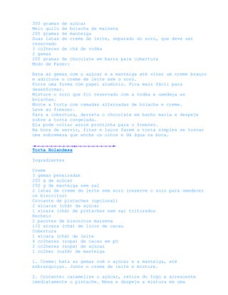300 gramas de açúcar
Meio quilo de bolacha de maisena
200 gramas de manteiga
Duas latas de creme de leite, separado do soro, que deve ser
reservado
3 colheres de chá de vodka
2 gemas
200 gramas de chocolate em barra para cobertura
Modo de Fazer:

Bata as gemas com o açúcar e a manteiga até virar um creme branco
e adicione o creme de leite sem o soro.
Forre uma forma com papel alumínio. Fica mais fácil para
desenformar.
Misture o soro que foi reservado com a vodka e umedeça as
bolachas.
Monte a torta com camadas alternadas de bolacha e creme.
Leve ao freezer.
Para a cobertura, derreta o chocolate em banho maria e despeje
sobre a torta congelada.
Ela pode voltar assim prontinha para o freezer.
Na hora de servir, fitas e laços fazem a torta simples se tornar
uma sobremesa que enche os olhos e dá água na boca.


Torta Holandesa

Ingredientes

Creme
3 gemas peneiradas
200 g de açúcar
250 g de manteiga sem sal
2 latas de creme de leite sem soro (reserve o soro para umedecer
os biscoitos)
Crocante de pistaches (opcional)
2 xícaras (chá) de açúcar
1 xícara (chá) de pistaches sem sal triturados
Recheio
2 pacotes de biscoitos maisena
1/2 xícara (chá) de licor de cacau
Cobertura
1 xícara (chá) de leite
4 colheres (sopa) de cacau em pó
2 colheres (sopa) de açúcar
1 colher (café) de manteiga

1. Creme: bata as gemas com o açúcar e a manteiga, até
esbranquiçar. Junte o creme de leite e misture.

2. Crocante: caramelize o açúcar, retire do fogo e acrescente
imediatamente o pistache. Mexa e despeje a mistura em uma
 