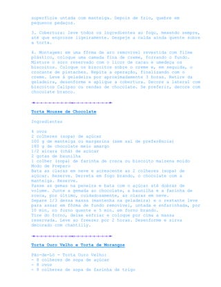 superfície untada com manteiga. Depois de frio, quebre em
pequenos pedaços.

3. Cobertura: leve todos os ingredientes ao fogo, mexendo sempre,
até que engrosse ligeiramente. Despeje a calda ainda quente sobre
a torta.

4. Montagem: em uma fôrma de aro removível revestida com filme
plástico, coloque uma camada fina de creme, forrando o fundo.
Misture o soro reservado com o licor de cacau e umedeça os
biscoitos. Coloque os biscoitos sobre o creme e, em seguida, o
crocante de pistaches. Repita a operação, finalizando com o
creme. Leve à geladeira por aproximadamente 3 horas. Retire da
geladeira, desenforme e aplique a cobertura. Decore a lateral com
biscoitos Calipso ou rendas de chocolate. Se preferir, decore com
chocolate branco.



Torta Mousse de Chocolate

Ingredientes

4 ovos
2 colheres (sopa) de açúcar
100 g de manteiga ou margarina (sem sal de preferência)
180 g de chocolate meio amargo
1/2 xícara (chá) de açúcar
2 gotas de baunilha
1 colher (sopa) de farinha de rosca ou biscoito maizena moído
Modo de Preparo
Bata as claras em neve e acrescente as 2 colheres (sopa) de
açúcar. Reserve. Derreta em fogo brando, o chocolate com a
manteiga. Reserve.
Passe as gemas na peneira e bata com o açúcar até dobrar de
volume. Junte a gemada ao chocolate, a baunilha e a farinha de
rosca, por último, cuidadosamente, as claras em neve.
Separe 1/3 dessa massa (mantenha na geladeira) e o restante leve
para assar em fôrma de fundo removível, untada e enfarinhada, por
10 min. no forno quente e 5 min. em forno brando.
Tire do forno, deixe esfriar e coloque por cima a massa
reservada. Leve ao freezer por 2 horas. Desenforme e sirva
decorado com chantilly.



Torta Ouro Velho e Torta de Morangos

Pão-de-Ló - Torta Ouro Velho:
- 8 colheres de sopa de açúcar
- 8 ovos
- 8 colheres de sopa de farinha de trigo
 