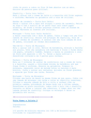 vinho do porto e cubra os fios já bem abertos com as mãos.
Escorra da peneira para utilizar.

Chantilly - Torta Ouro Velho:
Bata o açúcar com o creme de leite e a baunilha até ficar espesso
e uniforme. Mantenha na geladeira até a hora de utilizar.

Rendas de caramelo - Torta Ouro Velho:
Ferva o açúcar com a água até atingir o ponto de caramelo. Retire
do fogo e com o auxílio de um garfo faça cair sobre papel
alumínio, de forma a moldar pequenas rosetas como se fossem de
renda. Mantenha no freezer até utilizar.

Montagem - Torta Ouro Velho Recheie:
a massa reservada com o doce de gemas. Cubra o tampo com uma fina
camada de chantilly. Decore com pitangas de chantilly, fios de
ovos e rendas de caramelo. A lateral com uma fina camada de doce
de gemas, colocando as rendas delicadamente.

Pão-de-Ló - Torta de Morangos:
Bata o açúcar com os ovos. Retire da batedeira, misture a farinha
aos poucos. Unte uma assadeira com manteiga e forre o fundo desta
com papel, untando-o também. Despeje a massa na assadeira e asse
em forno pré aquecido a 180 ºc. Deixe a massa esfriar e
desenforme cortando-a em 3 partes para rechear.

Recheio - Torta de Morangos:
Bata as 3 colheres de açúcar de confeiteiro com o creme de leite
e a baunilha, usando a velocidade mínima da batedeira até que
fique firme e uniforme. Reserve na geladeira. Prepare os
morangos, separando cerce de metade entre os maiores e mais
bonitos. Junte o açúcar aos restantes (picados se forem grandes)
e aguarde que forme uma calda. Reserve.

Montagem - Torta de Morangos:
Coloque uma parte da massa na mesma forma em que assou. Cubra com
uma camada de morangos com calda e outra do chantilly reservado.
Coloque a segunda camada de bolo e volte a rechear como na
primeira camada, procedendo do mesmo modo com a última camada.
Desenforme no prato escolhido, cubra todo o bolo com o chantilly
restante ou deixe a lateral sem cobertura. O tampo deve ter uma
camada grossa de chantilly. Coloque os morangos e deixe na
geladeira até servir.



Torta Romeu e Julieta 2

Ingredientes
Farofa:

1/2 pacote de biscoito maizena (ou 100 g de biscoito maria)
triturado no liquidificador
 