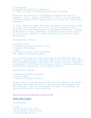 1 ovo pequeno
65 gramas de manteiga ou margarina
1 colher de sopa de farinha de trigo para a beirada

Passe por uma peneira as 150 gramas de farinha de trigo e o
fermento, junte o açúcar, a baunilha, o sal, o ovo e a manteiga
(cortada em pedacinhos). Amasse tudo com as mãos até obter massa
homogênea.

Se ficar pegajosa, deixe descansar em lugar frio, por algum tempo
e, então, abra a massa com o rolo. Com 2/3 da mesma, forre o
fundo de uma fôrma desmontável e ao restante acrescente a colher
de farinha de trigo, revestindo as paredes laterais até a altura
de 2 ou 3 cm/s. Perfure o fundo com um palito e leve ao forno
para dourar.

Ingredientes: recheio

1 copo de leite
5 colheres de sopa de açúcar união
25 gramas de manteiga
1 gema
2 colheres de sopa rasas de maizena
500 gramas de morangos frescos

Leve ao fogo e faça um creme com todos os ingredientes menos os
morangos, acrescentado a manteiga depois que tirar do fogo. Deixe
esfriar mexendo algumas vezes para não formar película. Espalhe o
creme sobre a torta (que já deve estar fria) e arrume os morangos
em círculos, cobrindo-os com a seguinte geléia:

Ingredientes: geléia

3 folhas de gelatina vermelha
1 copo de água
2 colheres de sopa de açúcar

Ponha a água e o açúcar para ferver, retire e dissolva na calda a
gelatina, que antes deve ficar 5 minutos de molho em água fria
para amolecer. Leve ao refrigerador até tomar consistência. Se
quiser, enfeite com creme chantilly.




Torta Três Pingos

Ingredientes

3 ovos
2 xícaras (chá) de leite
3/4 de xícara (chá) de óleo
1 colher (chá) de sal
 