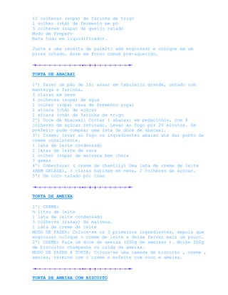 12 colheres (sopa) de farinha de trigo
1 colher (chá) de fermento em pó
3 colheres (sopa) de queijo ralado
Modo de Preparo
Bata tudo em liquidificador.

Junte a uma receita de palmito sem engrossar e coloque em um
pirex untado. Asse em forno comum pré-aquecido.



TORTA DE ABACAXI

1º) Fazer um pão de ló: assar em tabuleiro grande, untado com
manteiga e farinha.
3 claras em neve
4 colheres (sopa) de água
1 colher (sopa) rasa de fermento royal
1 xícara (chá) de açúcar
1 xícara (chá) de farinha de trigo
2º) Doce de Abacaxi: Cortar 1 abacaxi em pedacinhos, com 4
colheres de açúcar refinado. Levar ao fogo por 20 minutos. Se
preferir pode comprar uma lata de doce de abacaxi.
3º) Creme: levar ao fogo os ingredientes abaixo até dar ponto de
creme consistente.
1 lata de leite condensado
2 latas de leite de vaca
1 colher (sopa) de maizena bem cheia
3 gemas
4º) Cobertura: ( creme de chantily) Uma lata de creme de leite
(BEM GELADA), 3 claras batidas em neve, 2 colheres de açúcar.
5º) Um coco ralado por cima



TORTA DE AMEIXA

1º) CREME:
½ litro de leite
1 lata de leite condensado
3 colheres (rasas) de maizena.
1 lata de creme de leite
MODO DE FAZER: Coloca-se os 3 primeiros ingredientes, depois que
engrossar coloque o creme de leite e deixe ferver mais um pouco.
2º) CREME: Faça um doce de ameixa (200g de ameixas ). Molhe 200g
de biscoitos champanhe na calda da ameixa.
MODO DE FAZER A TORTA: Coloca-se uma camada de biscoito , creme ,
ameixa, termine com o creme e enfeite com coco e ameixa.



TORTA DE AMEIXA COM BISCOITO
 
