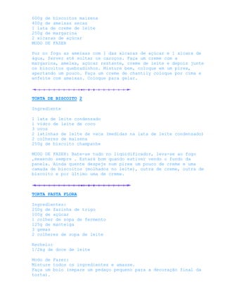 600g de biscoitos maizena
400g de ameixas secas
1 lata de creme de leite
250g de margarina
2 xícaras de açúcar
MODO DE FAZER

Por no fogo as ameixas com 1 das xícaras de açúcar e 1 xícara de
água, ferver até soltar os caroços. Faça um creme com a
margarina, ameixa, açúcar restante, creme de leite e depois junte
os biscoitos quebradinhos. Misture bem, coloque em um pirex,
apertando um pouco. Faça um creme de chantily coloque por cima e
enfeite com ameixas. Coloque para gelar.



TORTA DE BISCOITO 2

Ingrediente

1 lata de leite condensado
1 vidro de leite de coco
3 ovos
2 latinhas de leite de vaca (medidas na lata de leite condensado)
2 colheres de maizena
250g de biscoito champanhe

MODO DE FAZER: Bate-se tudo no liqüidificador, leva-se ao fogo
,mexendo sempre . Estará bom quando estiver vendo o fundo da
panela. Ainda quente despeje num pirex um pouco de creme e uma
camada de biscoitos (molhados no leite), outra de creme, outra de
biscoito e por último uma de creme.



TORTA PASTA FLORA

Ingredientes:
250g de farinha de trigo
100g de açúcar
1 colher de sopa de fermento
125g de manteiga
3 gemas
2 colheres de sopa de leite

Recheio:
1/2kg de doce de leite

Modo de Fazer:
Misture todos os ingredientes e amasse.
Faça um bolo (separe um pedaço pequeno para a decoração final da
torta).
 