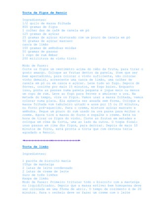 Torta de Figos de Renoir

Ingredientes:
1/2 quilo de massa folhada
800 gramas de figos
1 colher das de café de canela em pó
125 gramas de açúcar
25 gramas de açúcar misturado com um pouco de canela em pó
50 gramas de açúcar mascavo
casca de limão
100 gramas de amêndoas moídas
50 gramas de passas
1 copo de rum âmbar
250 mililitros de vinho tinto

Modo de Fazer:
Corte os figos um centímetro acima do cabo da fruta, para tirar o
gosto amargo. Coloque as frutas dentro da panela, (tem que ser
bem apertadinho, para colocar o vinho suficiente, não colocar
vinho demais), acrescente uma casca de limão, uma colher de
canela em pó ou em casca e açúcar. Leve tudo ao fogo. Depois de
ferver, cozinhe por mais 15 minutos, em fogo baixo. Enquanto
isso, ponha as passas numa panela pequena e jogue mais ou menos
um copo de rum. Leve ao fogo para ferver e amolecer a uva. Na
metade do tempo, vire os figos. Vamos usar a massa folhada, vamos
colocar numa placa. Ela agüenta ser assada sem forma. Coloque a
massa folhada num tabuleiro untado e asse por 15 ou 20 minutos,
no forno pré-aquecido. Para o creme, misture açúcar mascavo e
amêndoa. Pegue um pouco do rum usado na uva passa para molhar o
creme. Agora tire a massa do forno e espalhe o creme. Está na
hora de tirar os figos do vinho. Corte as frutas em metades e
coloque em cima da torta, uma ao lado da outra. O toque final:
uvas passas em cima dos figos, para decorar. Depois de mais 10
minutos de forno, está pronta a torta que com certeza teria
agradado a Renoir.



Torta de limão

Ingredientes:

1 pacote de biscoito maria
150gr de manteiga
2 latas de leite condensado
2 latas de creme de leite
Suco de três limões
Raspa de limão
Modo de Fazer: Primeiro triturar todo   o biscoito com a manteiga
no liquidificador. Depois que a massa   estiver bem homogenea deve
ser colocada em uma fôrma de abrir. O   tempo de cozimento é de 20
minutos. Para o recheio deve se fazer   um creme com o leite
 