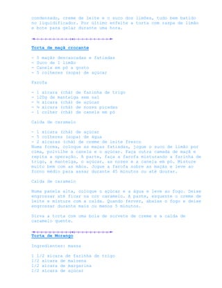 condensado, creme de leite e o suco dos limões, tudo bem batido
no liquidificador. Por último enfeite a torta com raspa de limão
e bote para gelar durante uma hora.



Torta de maçã crocante

-   5 maçãs descascadas e fatiadas
-   Suco de 1 limão
-   Canela em pó a gosto
-   5 colheres (sopa) de açúcar

Farofa

-   1 xícara (chá) de farinha de trigo
-   120g de manteiga sem sal
-   ½ xícara (chá) de açúcar
-   ½ xícara (chá) de nozes picadas
-   1 colher (chá) de canela em pó

Calda de caramelo

- 1 xícara (chá) de açúcar
- 5 colheres (sopa) de água
- 2 xícaras (chá) de creme de leite fresco
Numa forma, coloque as maças fatiadas, jogue o suco de limão por
cima, polvilhe a canela e o açúcar. Faça outra camada de maçã e
repita a operação. A parte, faça a farofa misturando a farinha de
trigo, a manteiga, o açúcar, as nozes e a canela em pó. Misture
muito bem com as mãos. Jogue a farofa sobre as maçãs e leve ao
forno médio para assar durante 45 minutos ou até dourar.

Calda de caramelo

Numa panela alta, coloque o açúcar e a água e leve ao fogo. Deixe
engrossar até ficar na cor caramelo. A parte, esquente o creme de
leite e misture com a calda. Quando ferver, abaixe o fogo e deixe
engrossar durante mais ou menos 5 minutos.

Sirva a torta com uma bola de sorvete de creme e a calda de
caramelo quente.


Torta de Morango

Ingredientes: massa

1 1/2 xícara de farinha de trigo
1/2 xícara de maizena
1/2 xícara de margarina
1/2 xícara de açúcar
 