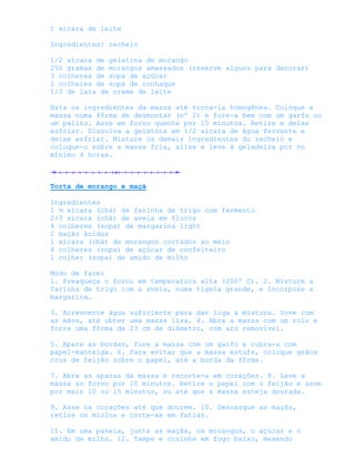 1 xícara de leite

Ingredientes: recheio

1/2 xícara de gelatina de morango
250 gramas de morangos amassados (reserve alguns para decorar)
3 colheres de sopa de açúcar
2 colheres de sopa de conhaque
1/3 de lata de creme de leite

Bata os ingredientes da massa até torna-la homogênea. Coloque a
massa numa fôrma de desmontar (nº 2) e fure-a bem com um garfo ou
um palito. Asse em forno quente por 15 minutos. Retire e deixe
esfriar. Dissolva a gelatina em 1/2 xícara de água fervente e
deixe esfriar. Misture os demais ingredientes do recheio e
coloque-o sobre a massa fria, alise e leve à geladeira por no
mínimo 4 horas.



Torta de morango e maçã

Ingredientes
1 ¼ xícara (chá) de farinha de trigo com fermento
2/3 xícara (chá) de aveia em flocos
4 colheres (sopa) de margarina light
2 maçãs ácidas
1 xícara (chá) de morangos cortados ao meio
4 colheres (sopa) de açúcar de confeiteiro
1 colher (sopa) de amido de milho

Modo de fazer
1. Preaqueça o forno em temperatura alta (200º C). 2. Misture a
farinha de trigo com a aveia, numa tigela grande, e incorpore a
margarina.

3. Acrescente água suficiente para dar liga à mistura. Sove com
as mãos, até obter uma massa lisa. 4. Abra a massa com um rolo e
forre uma fôrma de 23 cm de diâmetro, com aro removível.

5. Apare as bordas, fure a massa com um garfo e cubra-a com
papel-manteiga. 6. Para evitar que a massa estufe, coloque grãos
crus de feijão sobre o papel, até a borda da fôrma.

7. Abra as aparas da massa e recorte-a em corações. 8. Leve a
massa ao forno por 10 minutos. Retire o papel com o feijão e asse
por mais 10 ou 15 minutos, ou até que a massa esteja dourada.

9. Asse os corações até que dourem. 10. Descasque as maçãs,
retire os miolos e corte-as em fatias.

11. Em uma panela, junte as maçãs, os morangos, o açúcar e o
amido de milho. 12. Tampe e cozinhe em fogo baixo, mexendo
 