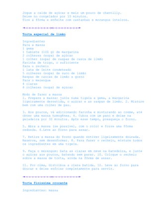 Jogue a calda de açúcar e mais um pouco de chantilly.
Deixe no congelador por 10 minutos.
Tire a fôrma e enfeite com castanhas e morangos inteiros.



Torta especial de limão

Ingredientes
Para a massa
1 gema
1 tablete (100 g) de margarina
2 colheres (sopa) de açúcar
1 colher (sopa) de raspas de casca de limão
Farinha de trigo, o suficiente
Para o recheio
1 lata de leite condensado
5 colheres (sopa) de suco de limão
Raspas de cascas de limão a gosto
Para o merengue
4 claras
8 colheres (sopa) de açúcar

Modo de fazer a massa
1. Prepare a massa: junte numa tigela a gema, a margarina
ligeiramente derretida, o açúcar e as raspas de limão. 2. Misture
bem com uma colher de pau.

3. Aos poucos, vá adicionando farinha e misturando ao creme, até
obter uma massa homogênea. 4. Cubra com um pano e deixe na
geladeira por 30 minutos. Após esse tempo, preaqueça o forno.

5. Abra a massa (se possível, com o rolo) e forre uma fôrma
redonda. 6.Leve ao forno para assar.

7. Retire a massa do forno quando estiver ligeiramente dourada.
Reserve, sem desenformar. 8. Para fazer o recheio, misture todos
os ingredientes em uma tigela.

9. Faça o merengue: bata as claras em neve na batedeira, e junte
o açúcar aos poucos, batendo sem parar. 10. Coloque o recheio
sobre a massa de torta, ainda na fôrma de assar.

11. Por cima, distribua a clara batida. 12. Leve ao forno para
dourar e deixe esfriar completamente para servir.



Torta finissima crocante

Ingredientes: massa
 