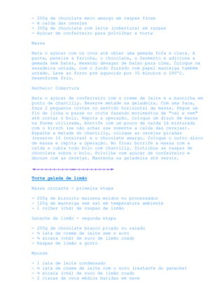 -   200g de chocolate meio amargo em raspas finas
-   A calda das cerejas
-   300g de chocolate com leite (cobertura) em raspas
-   Açúcar de confeiteiro para polvilhar a torta

Massa

Bata o açúcar com os ovos até obter uma gemada fofa e clara. A
parte, peneire a farinha, o chocolate, o fermento e adicione a
gemada sem bater, mexendo devagar de baixo para cima. Coloque na
assadeira untada, com o fundo forrado com papel manteiga também
untado. Leve ao forno pré aquecido por 35 minutos a 180ºC.
Desenforme frio.

Recheio/ Cobertura

Bata o açúcar de confeiteiro com o creme de leite e a baunilha em
ponto de chantilly. Reserve metade na geladeira. Com uma faca,
faça 2 pequenos cortes no sentido horizontal da massa. Pegue um
fio de linha e passe no corte fazendo movimentos de "vai e vem"
até cortar o bolo. Repita a operação. Coloque um disco de massa
na forma utilizada, borrife com um pouco da calda já misturada
com o kirsch (se não achar use somente a calda das cerejas).
Espalhe a metade do chantilly, coloque as cerejas picadas
(reserve 16 inteiras) e o chocolate amargo. Coloque o outro disco
de massa e repita a operação. No final borrife a massa com a
calda e cubra todo bolo com chantilly. Distribua as raspas de
chocolate sobre o bolo. Polvilhe com açúcar de confeiteiro e
decore com as cerejas. Mantenha na geladeira até servir.



Torta gelada de limão

Massa crocante - primeira etapa

- 200g de biscoito maisena moídos no processador
- 120g de manteiga sem sal em temperatura ambiente
- 1 colher (chá) de raspas de limão

Ganache de limão - segunda etapa

-   200g de chocolate branco picado ou ralado
-   ½ lata de creme de leite sem o soro
-   ¼ xícara (chá) de suco de limão coado
-   Raspas de limão a gosto

Mousse

-   1   lata de leite condensado
-   ½   lata de creme de leite com o soro (restante do ganache)
-   ½   xícara (chá) de suco de limão coado
-   2   claras de ovos médios batidas em neve
 