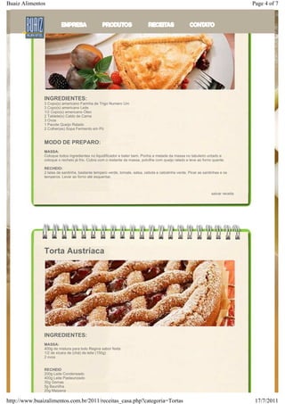 Buaiz Alimentos                                                                                                                     Page 4 of 7

               Torta de Sardinha




               INGREDIENTES:
               3 Copo(s) americano Farinha de Trigo Numero Um
               3 Copo(s) americano Leite
               1/2 Copo(s) americano Óleo
               2 Tablete(s) Caldo de Carne
               3 Ovos
               1 Pacote Queijo Ralado
               2 Colher(es) Sopa Fermento em Pó


               MODO DE PREPARO:
               MASSA:
               Coloque todos ingredientes no liquidificador e bater bem. Ponha a metade da massa no tabuleiro untado e
               coloque o recheio já frio. Cubra com o restante da massa, polvilhe com queijo ralado e leve ao forno quente.

               RECHEIO:
               2 latas de sardinha, bastante tempero verde, tomate, salsa, cebola e cebolinha verde. Picar as sardinhas e os
               temperos. Levar ao forno até esquentar.



                                                                                                                   salvar receita




               Torta Austríaca




               INGREDIENTES:
               MASSA:
               400g de mistura para bolo Regina sabor festa
               1/2 de xícara de (chá) de leite (150g)
               2 ovos


               RECHEIO
               200g Leite Condensado
               400g Leite Pasteurizado
               30g Gemas
               5g Baunilha
               20g Maizena

http://www.buaizalimentos.com.br/2011/receitas_casa.php?categoria=Tortas                                                             17/7/2011
 