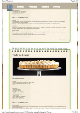 Buaiz Alimentos                                                                                                                       Page 5 of 7
               150g Creme de Leite
               440g Morango Fresco

               COBERTURA
               Creme Chantilly à gosto

               DECORAÇÃO:
               20 Bolachas de Champanhe
               20 Canudos de Chocolates
               500g Morango Fresco


               MODO DE PREPARO:
               Massa:
               Misture o leite, os ovos e a mistura para bolo Regina sabor chocolate. Bata à mão por 6 minutos ou na batedeira
               por 3 minutos em velocidade alta.
               Despeje a massa na fôrma e leve ao forno pré-aquecido à temperatura de 180º C por 35 a 40 minutos

               RECHEIO:
               Bata todos os ingredientes no liquidificador, exceto o creme de leite, leve ao fogo engrosse, deixe esfriar; Coloque
               o creme de leite gelado sem soro e misture manualmente.

               MONTAGEM:
               Divida o bolo em três partes iguais, recheie com o creme e morangos picados, as duas primeiras partes; coloque a
               última parte do bolo e cubra com o chantilly;
               Decore as laterais com biscoito champanhe, em cima com os canudos.



                                                                                                                    salvar receita




               Torta de Frutas




               INGREDIENTES:
               MASSA:
               400g de mistura para bolo Regina sabor festa
               1/2 de xícara de (chá) de leite (150g)
               2 ovos


               RECHEIO:
               100g Uva Fresca
               150g Pêra Fresca
               160g Abacaxi em Calda
               160g Pêssego em Calda
               80g Morango Fresco
               160g Chantilly
               200g Calda para Umedecer
               500g Creme Confeiteiro
               30g Suspiros Pequenos


               MODO DE PREPARO:
               MONTAGEM:
               Corte o bolo em três partes iguais e umedeça as partes com calda; cubra a primeira parte com creme baunilha e o
               abacaxi em pedaços;
               Cubra com a segunda parte do bolo; repita o processo com o creme, o abacaxi, o pêssego, o morango, a pêra e a


http://www.buaizalimentos.com.br/2011/receitas_casa.php?categoria=Tortas                                                               17/7/2011
 