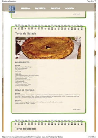 Buaiz Alimentos                                                                                                                    Page 6 of 7
               uva; passe uma camada de chantilly sobre as frutas, adicione os suspiros e uma camada de creme de baunilha;
               Acrescente a terceira parte do bolo, cubra por igual com o chantilly; nas laterais, passe coco tostado ou nozes
               trituradas;
               Decore a torta a gosto com as frutas.



                                                                                                                  salvar receita




               Torta de Salada




               INGREDIENTES:
               MASSA:
               240g Farinha de Trigo Regina
               80g Açúcar Refinado
               145g Margarina
               50g Ovos

               RECHEIO:
               200g Refogado Básico de Frango (Peito)
               50g Azeitonas Pretas Picadas
               300g Palmito Picado
               250g Champignom Picado
               125g Requeijão
               150g Creme de Leite
               1/4 Pimentão Verde Picado
               1/2 Maço Salsa Picada


               MODO DE PREPARO:
               MASSA:
               Bata a margarina, o ovo e açúcar na primeira velocidade, utilizando batedor tipo leque, até formar um creme leve;
               Adicione a farinha e misture bem; Embale com plástico e deixe na geladeira por 15 min; Em seguida, forre uma
               forma de fundo falso de 20 cm de diâmetro inclusive nas laterais.

               RECHEIO:
               Misture todos os ingredientes do recheio e coloque na forma forrada com a massa.
               Leve ao forno até dourar a massa.



                                                                                                                  salvar receita




               Torta Recheada

http://www.buaizalimentos.com.br/2011/receitas_casa.php?categoria=Tortas                                                            17/7/2011
 