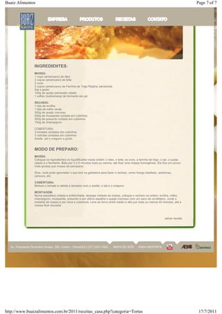 Buaiz Alimentos                                                                                                                             Page 7 of 7




                    INGREDIENTES:
                    MASSA:
                    1 copo (americano) de óleo
                    2 copos (americano) de leite
                    3 ovos
                    2 copos (americano) de Farinha de Trigo Regina, peneirada
                    Sal a gosto
                    100g de queijo parmesão ralado
                    1 colher (sobremesa) de fermento em pó

                    RECHEIO:
                    1 lata de ervilha
                    1 lata de milho verde
                    300g de queijo cremoso
                    200g de mussarela cortada em cubinhos
                    200g de presunto cortado em cubinhos
                    100g de champignon

                    COBERTURA:
                    3 tomates cortados em cubinhos
                    3 cebolas cortadas em cubinhos
                    Azeite, sal e orégano a gosto


                    MODO DE PREPARO:
                    MASSA:
                    Coloque os ingredientes no liquidificador nesta ordem: o óleo, o leite, os ovos, a farinha de trigo, o sal, o queijo
                    ralado e o fermento. Bata por 3 a 5 minutos mais ou menos, até ficar uma massa homogênea. Ela fica um pouco
                    mais grossa que massa de panqueca.

                    Dica: você pode aproveitar o que tem na geladeira para fazer o recheio, como frango desfiado, azeitonas,
                    cenoura, etc.

                    COBERTURA:
                    Misture o tomate a cebola e tempere com o azeite, o sal e o orégano.

                    MONTAGEM:
                    Numa assadeira untada e enfarinhada, despeje metade da massa, coloque o recheio na ordem: ervilha, milho,
                    champignon, mussarela, presunto e por último espalhe o queijo cremoso com um saco de confeiteiro. Junte o
                    restante da massa e por cima a cobertura. Leve ao forno entre médio e alto por mais ou menos 45 minutos, até a
                    massa ficar dourada



                                                                                                                           salvar receita




  Av. Presidente Florentino Avidos, 350, Centro - Vitória/ES | (27) 3331-7000     MAPA DO SITE        AREA RESTRITA




http://www.buaizalimentos.com.br/2011/receitas_casa.php?categoria=Tortas                                                                     17/7/2011
 