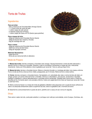 Torta de Trufas

Ingredientes
Para as trufas:
- 500 g Cobertura de Chocolate Meio Amargo Garoto
- 1 ½ xícara (chá) de creme de leite
- 1 colher (sopa) de café solúvel
- 2 colheres (sopa) de conhaque
- 1 colher (sopa) de Cacau em Pó Garoto (para polvilhar)

Para a massa da torta:
- 200g de Cobertura de Chocolate Branco Garoto
- 200g de biscoito tipo maisena, triturado
- 50g de manteiga sem sal

Para o creme:
- 300g de Cobertura de Chocolate Branco Garoto
- 500ml de creme de leite fresco
- 250g de requeijão cremoso

Materiais Necessários:
- papel-alumínio
- fôrma de aro removível (28 cm diâmetro)

Modo de Preparo
1- Massa das trufas: derreta e tempere o chocolate meio amargo. Aqueça levemente o creme de leite (deixando-o
apenas morno) e misture ao chocolate. Dissolva o café no conhaque e acrescente à massa de trufa, misturando
novamente. Cubra com filme-plástico e leve à geladeira por cerca de 1 hora ou até que fique firme.

2- Massa da torta: derreta o chocolate branco. Misture o biscoito triturado e a manteiga até obter uma massa uniforme.
Forre o fundo da fôrma e leve ao forno médio, preaquecido, por 5 minutos. Retire do forno e deixe esfriar.

3- Creme: derreta e tempere o chocolate branco. Na batedeira, em velocidade alta, bata o creme de leite até obter um
mingau grosso (um ponto antes de formar o chantilly). Diminua a velocidade e, aos poucos, acrescente o requeijão.
Desligue a batedeira e misture delicadamente o chocolate branco temperado. Despeje esse creme sobre a massa de
biscoitos já fria, formando assim uma camada uniforme. Cubra com papel-alumínio e leve ao freezer por cerca de 2 horas
ou até ficar firme.

4- Retire a torta do freezer e a massa de trufas da geladeira. Modele trufas pequenas com a ajuda de duas colheres de
café e vá colocando diretamente sobre a superfície da torta. Deixe na geladeira até o momento de servir.

5- Desenforme a torta diretamente no prato de servir, polvilhe com o cacau em pó e sirva em seguida.

Dicas
Para variar o sabor da trufa, você pode substituir o conhaque com café por outra bebida, como Curaçau, Cointreau, etc.
 