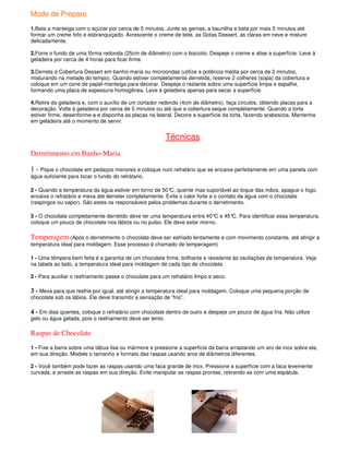 Modo de Preparo
1.Bata a manteiga com o açúcar por cerca de 5 minutos. Junte as gemas, a baunilha e bata por mais 5 minutos até
formar um creme fofo e esbranquiçado. Acrescente o creme de leite, as Gotas Dessert, as claras em neve e misture
delicadamente.

2.Forre o fundo de uma fôrma redonda (25cm de diâmetro) com o biscoito. Despeje o creme e alise a superfície. Leve à
geladeira por cerca de 4 horas para ficar firme.

3.Derreta a Cobertura Dessert em banho-maria ou microondas (utilize a potência média por cerca de 2 minutos,
misturando na metade do tempo). Quando estiver completamente derretida, reserve 2 colheres (sopa) da cobertura e
coloque em um cone de papel-manteiga para decorar. Despeje o restante sobre uma superfície limpa e espalhe,
formando uma placa de espessura homogênea. Leve à geladeira apenas para secar a superfície.

4.Retire da geladeira e, com o auxílio de um cortador redondo (4cm de diâmetro), faça círculos, obtendo placas para a
decoração. Volte à geladeira por cerca de 5 minutos ou até que a cobertura seque completamente. Quando a torta
estiver firme, desenforme-a e disponha as placas na lateral. Decore a superfície da torta, fazendo arabescos. Mantenha
em geladeira até o momento de servir.


                                                          Técnicas
Derretimento em Banho-Maria

1 - Pique o chocolate em pedaços menores e coloque num refratário que se encaixe perfeitamente em uma panela com
água suficiente para tocar o fundo do refrátario.

2 - Quando a temperatura da água estiver em torno de 50° quente mas suportável ao toque das mãos, apague o fogo,
                                                         C,
encaixe o refratário e mexa até derreter completamente. Evite o calor forte e o contato da água com o chocolate
(respingos ou vapor). São estes os responsáveis pelos problemas durante o derretimento.

3 - O chocolate completamente derretido deve ter uma temperatura entre 40° e 45° Para identificar essa temperatura,
                                                                          C     C.
coloque um pouco de chocolate nos lábios ou no pulso. Ele deve estar morno.

Temperagem (Após o derretimento o chocolate deve ser esfriado lentamente e com movimento constante, até atingir a
temperatura ideal para moldagem. Esse processo é chamado de temperagem)

1 - Uma têmpera bem feita é a garantia de um chocolate firme, brilhante e resistente às oscilações de temperatura. Veja
na tabela ao lado, a temperatura ideal para moldagem de cada tipo de chocolate.

2 - Para auxiliar o resfriamento passe o chocolate para um refratário limpo e seco.

3 - Mexa para que resfrie por igual, até atingir a temperatura ideal para moldagem. Coloque uma pequena porção de
chocolate sob os lábios. Ele deve transmitir a sensação de “frio”.

4 - Em dias quentes, coloque o refratário com chocolate dentro de outro e despeje um pouco de água fria. Não utilize
gelo ou água gelada, pois o resfriamento deve ser lento.

Raspas de Chocolate
1 - Fixe a barra sobre uma tábua lisa ou mármore e pressione a superfície da barra arrastando um aro de inox sobre ela,
em sua direção. Modele o tamanho e formato das raspas usando aros de diâmetros diferentes.

2 - Você também pode fazer as raspas usando uma faca grande de inox. Pressione a superfície com a faca levemente
curvada, e arraste as raspas em sua direção. Evite manipular as raspas prontas, retirando-as com uma espátula.
 
