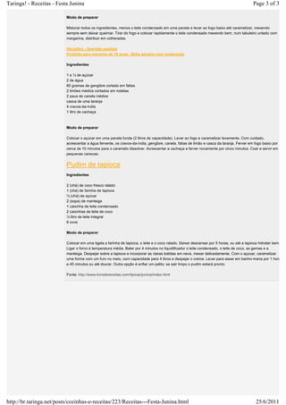 Taringa! - Receitas - Festa Junina                                                                                                        Page 3 of 3

                          Modo de preparar

                          Misturar todos os ingredientes, menos o leite condensado em uma panela e levar ao fogo baixo até caramelizar, mexendo
                          sempre sem deixar queimar. Tirar do fogo e colocar rapidamente o leite condensado mexendo bem, num tabuleiro untado com
                          margarina, distribuir em colheradas.

                          Alcoólico - Quentão paulista
                          Proibido para menores de 18 anos - Beba sempre com moderação

                          Ingredientes

                          1 e ½ de açúcar
                          2 de água
                          60 gramas de gengibre cortado em fatias
                          2 limões médios cortados em rodelas
                          2 paus de canela médios
                          casca de uma laranja
                          4 cravos-da-índia
                          1 litro de cachaça



                          Modo de preparar

                          Colocar o açúcar em uma panela funda (2 litros de capacidade). Levar ao fogo e caramelizar levemente. Com cuidado,
                          acrescentar a água fervente, os cravos-da-índia, gengibre, canela, fatias de limão e casca da laranja. Ferver em fogo baixo por
                          cerca de 10 minutos para o caramelo dissolver. Acrescentar a cachaça e ferver novamente por cinco minutos. Coar e servir em
                          pequenas canecas.


                          Pudim de tapioca
                          Ingredientes

                          2 (chá) de coco fresco ralado
                          1 (chá) de farinha de tapioca
                          ½ (chá) de açúcar
                          2 (sopa) de manteiga
                          1 caixinha de leite condensado
                          2 caixinhas de leite de coco
                          ½ litro de leite integral
                          6 ovos

                          Modo de preparar

                          Colocar em uma tigela a farinha de tapioca, o leite e o coco ralado. Deixar descansar por 5 horas, ou até a tapioca hidratar bem.
                          Ligar o forno à temperatura média. Bater por 4 minutos no liquidificador o leite condensado, o leite de coco, as gemas e a
                          manteiga. Despejar sobre a tapioca e incorporar as claras batidas em neve, mexer delicadamente. Com o açúcar, caramelizar
                          uma forma com um furo no meio, com capacidade para 4 litros e despejar o creme. Levar para assar em banho-maria por 1 hora
                          e 45 minutos ou até dourar. Outra opção é enfiar um palito; se sair limpo o pudim estará pronto.

                          Fonte: http://www.livrodereceitas.com/tipicas/junina/index.html




http://br.taringa.net/posts/cozinhas-e-receitas/223/Receitas---Festa-Junina.html                                                            25/6/2011
 