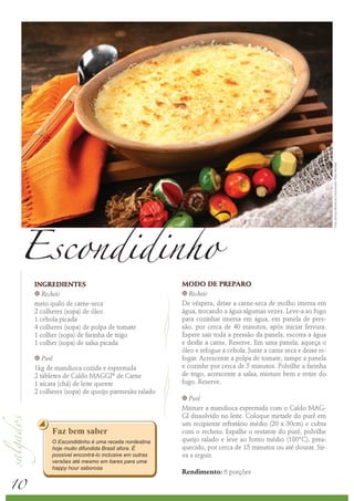 Foto: Serviço Nestlé ao Consumidor/ Peter Michael
 Escondidinho
     INGREDIENTES                                     MODO DE PREPARO
     k Recheio                                        k Recheio

     meio quilo de carne-seca                         De véspera, deixe a carne-seca de molho imersa em
     2 colheres (sopa) de óleo                        água, trocando a água algumas vezes. Leve-a ao fogo
     1 cebola picada                                  para cozinhar imersa em água, em panela de pres-
     4 colheres (sopa) de polpa de tomate             são, por cerca de 40 minutos, após iniciar fervura.
     1 colher (sopa) de farinha de trigo              Espere sair toda a pressão da panela, escorra a água
     1 colher (sopa) de salsa picada                  e desfie a carne. Reserve. Em uma panela, aqueça o
                                                      óleo e refogue a cebola. Junte a carne seca e deixe re-
     k  Purê                                          fogar. Acrescente a polpa de tomate, tampe a panela
     1kg de mandioca cozida e espremida               e cozinhe por cerca de 5 minutos. Polvilhe a farinha
     2 tabletes de Caldo MAGGI® de Carne              de trigo, acrescente a salsa, misture bem e retire do
     1 xícara (chá) de leite quente                   fogo. Reserve.
     2 colheres (sopa) de queijo parmesão ralado
                                                      k Purê
                                                      Misture a mandioca espremida com o Caldo MAG-
                                                      GI dissolvido no leite. Coloque metade do purê em
                                                      um recipiente refratário médio (20 x 30cm) e cubra
           Faz bem saber                              com o recheio. Espalhe o restante do purê, polvilhe
           O Escondidinho é uma receita nordestina    queijo ralado e leve ao forno médio (180°C), prea-
           hoje muito difundida Brasil afora. É       quecido, por cerca de 15 minutos ou até dourar. Sir-
           possível encontrá-lo inclusive em outras   va a seguir.
           versões até mesmo em bares para uma



10
           happy hour saborosa
                                                      Rendimento: 6 porções
 