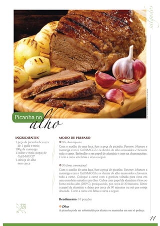 Foto: Serviço Nestlé ao Consumidor/ Peter Michael
          alho
Picanha no

INGREDIENTES                 MODO DE PREPARO
1 peça de picanha de cerca   k Na churrasqueira
  de 1 quilo e meio          Com o auxílio de uma faca, fure a peça de picanha. Reserve. Misture a
100g de manteiga             manteiga com o Gril MAGGI e os dentes de alho amassados e besunte
1 colher e meia (sopa) de    toda a carne. Embrulhe-a em papel de alumínio e asse na churrasqueira.
  Gril MAGGI®                Corte a carne em fatias e sirva a seguir.
1 cabeça de alho
  sem casca
                             k  No forno convencional
                             Com o auxílio de uma faca, fure a peça de picanha. Reserve. Misture a
                             manteiga com o Gril MAGGI e os dentes de alho amassados e besunte
                             toda a carne. Coloque a carne com a gordura voltada para cima em
                             uma assadeira untada com óleo. Cubra com papel de alumínio e leve ao
                             forno médio-alto (200°C), preaquecido, por cerca de 30 minutos. Retire
                             o papel de alumínio e deixe por cerca de 30 minutos ou até que esteja
                             dourada. Corte a carne em fatias e sirva a seguir.

                             Rendimento: 10 porções
                            k   Dica
                             A picanha pode ser substituída por alcatra ou maminha em um só pedaço.


                                                                                                                                                          11
 