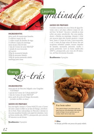 gratinada
                                                                        Lasanha


                                                                                 MODO DE PREPARO
                                                                                 Cozinhe a lasanha em cinco litros de água fer-
                                  Foto: Serviço Nestlé ao Consumidor/ Éric B.
                                                                                 vente com o sal duas colheres (sopa) de sal,
                                                                                 até ficar “al dente”. Escorra e estenda as tiras
     INGREDIENTES                                                                sobre um pano umedecido. Em uma panela,
     meio quilo de massa para lasanha                                            doure a farinha na manteiga, despeje o leite
     2 colheres (sopa) de sal                                                    aos poucos para não formar grumos e mexa
     1 colher (sopa) de farinha de trigo                                         bem. Junte o Creme de Leite, a noz-moscada,
     3 colheres (sopa) de manteiga                                               o sal, e retire do fogo antes de ferver. Em um
     meia xícara (chá) de leite                                                  recipiente refratário untado, monte camadas
     1 lata de Creme de Leite NESTLÉ®                                            de lasanha, mussarela, presunto, molho e
     1 pitada de noz-moscada                                                     queijo parmesão. Leve ao forno médio-alto
     sal a gosto                                                                 (200°C), preaquecido, por cerca de 20 minu-
     200g de mussarela fatiada                                                   tos, até ficar levemente dourado.
     200g de presunto fatiado
     100g de queijo parmesão ralado                                              Rendimento: 6 porções
     manteiga para untar




            zás-trás
     Frango
                                                                                     Foto: Serviço Nestlé ao Consumidor/ Reinaldo Mandacaru




     INGREDIENTES
     meio pacote de Biscoito Salgado com Gergelim
       TOSTINES®
     1 pacote de Creme de Cebola MAGGI®
     1 lata de Creme de Leite NESTLÉ®
     meio quilo de peito de frango desossado
       (cortado em filés ou tiras)

     MODO DE PREPARO
     Em uma tigela, misture o Creme MAGGI com o Creme
                                                                                                                                                  Faz bem saber
     de Leite e passe os filés ou as tiras de frango, envolven-                                                                                   Tirar a pele do frango é uma ótima opção para
     do-os bem. Passe cada pedaço no Biscoito e arrume-os                                                                                         quem busca por uma alimentação mais saudável.
                                                                                                                                                  A pele do frango é rica em gorduras que, em
     em uma assadeira forrada com papel de alumínio. Leve                                                                                         excesso, fazem mal ao nosso corpo.
     ao forno médio-alto (200°C), preaquecido, por cerca de
     45 minutos ou até dourar.

     Rendimento: 8 porções
                                                                                                                                              k   Dica
                                                                                                                                              Se desejar, polvilhe um pouco de queijo ralado.



12
 
