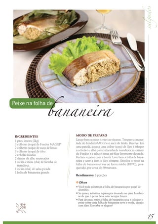 Foto: Serviço Nestlé ao Consumidor/ Éric B.
                        bananeira
Peixe na folha de



 INGREDIENTES                          MODO DE PREPARO
 1 pacu inteiro (2kg)                  Limpe bem o peixe e retire as vísceras. Tempere com me-
 3 colheres (sopa) de Fondor MAGGI®    tade do Fondor MAGGI e o suco de limão. Reserve. Em
 2 colheres (sopa) de suco de limão    uma panela, aqueça uma colher (sopa) de óleo e refogue
 3 colheres (sopa) de óleo             a cebola e o alho. Junte a farinha de mandioca, o restante
 2 cebolas raladas                     do Fondor e a salsa e mexa até ficar levemente dourada.
 2 dentes de alho amassados            Recheie o peixe com a farofa. Lave bem a folha de bana-
 1 xícara e meia (chá) de farinha de   neira e unte-a com o óleo restante. Envolva o peixe na
   mandioca                            folha de bananeira e leve ao forno médio (180ºC), prea-
 1 xícara (chá) de salsa picada        quecido, por cerca de 60 minutos.
 1 folha de bananeira grande
                                       Rendimento: 8 porções

                                       k   Dicas
                                       k Você pode substituir a folha de bananeira por papel de
                                         alumínio.
                                       k Se quiser, substitua o pacu por dourado ou piau. Lembre-

                                         se de que o peixe deve estar sempre fresco.
                                       k Para decorar, retire a folha de bananeira seca e coloque o

                                        peixe sobre uma folha de bananeira nova e verde, untada
                                         com óleo. E receba os elogios!



                                                                                                                                                    15
 