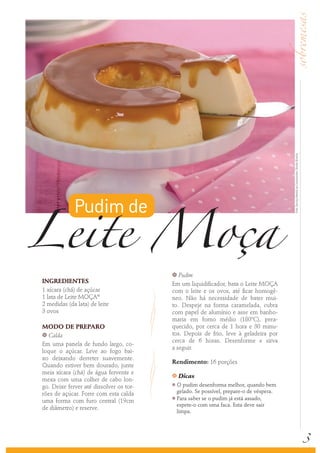Leite Moça
                                                                                        Foto: Serviço Nestlé ao Consumidor/ Sheila oliveira
             Pudim de

                                         k  Pudim
INGREDIENTES                             Em um liquidificador, bata o Leite MOÇA
1 xícara (chá) de açúcar                 com o leite e os ovos, até ficar homogê-
1 lata de Leite MOÇA®                    neo. Não há necessidade de bater mui-
2 medidas (da lata) de leite             to. Despeje na forma caramelada, cubra
3 ovos                                   com papel de alumínio e asse em banho-
                                         maria em forno médio (180ºC), prea-
MODO DE PREPARO                          quecido, por cerca de 1 hora e 30 minu-
k Calda                                  tos. Depois de frio, leve à geladeira por
                                         cerca de 6 horas. Desenforme e sirva
Em uma panela de fundo largo, co-
                                         a seguir.
loque o açúcar. Leve ao fogo bai-
xo deixando derreter suavemente.
                                         Rendimento: 16 porções
Quando estiver bem dourado, junte
meia xícara (chá) de água fervente e     k   Dicas
mexa com uma colher de cabo lon-
go. Deixe ferver até dissolver os tor-
                                         k O pudim desenforma melhor, quando bem
rões de açúcar. Forre com esta calda       gelado. Se possível, prepare-o de véspera.
                                         k Para saber se o pudim já está assado,
uma forma com furo central (19cm
                                           espete-o com uma faca. Esta deve sair
de diâmetro) e reserve.
                                           limpa.




                                                                                                                                              3
 