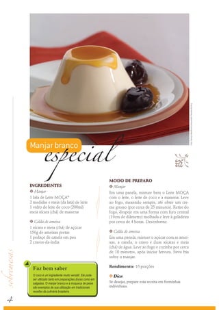Foto: Serviço Nestlé ao Consumidor/ Ricardo de Vicq
            especial
    Manjar branco
                                                                                                
                                                        MODO DE PREPARO
    INGREDIENTES                                        k Manjar
    k Manjar
                                                        Em uma panela, misture bem o Leite MOÇA
    1 lata de Leite MOÇA®                               com o leite, o leite de coco e a maisena. Leve
    2 medidas e meia (da lata) de leite                 ao fogo, mexendo sempre, até obter um cre-
    1 vidro de leite de coco (200ml)                    me grosso (por cerca de 25 minutos). Retire do
    meia xícara (chá) de maisena                        fogo, despeje em uma forma com furo central
                                                        (19cm de diâmetro) molhada e leve à geladeira
    k  Calda de ameixa                                  por cerca de 4 horas. Desenforme.
    1 xícara e meia (chá) de açúcar
    150g de ameixas pretas                              k  Calda de ameixa
    1 pedaço de canela em pau                           Em uma panela, misture o açúcar com as amei-
    2 cravos-da-índia                                   xas, a canela, o cravo e duas xícaras e meia
                                                        (chá) de água. Leve ao fogo e cozinhe por cerca
                                                        de 10 minutos, após iniciar fervura. Sirva fria
                                                        sobre o manjar.

                                                        Rendimento: 16 porções
     Faz bem saber
     O coco é um ingrediente muito versátil. Ele pode   k   Dica
     ser utilizado tanto em preparações doces como em
     salgadas. O manjar branco e a moqueca de peixe     Se desejar, prepare esta receita em forminhas
     são exemplos de sua utilização em tradicionais     individuais.



4
     receitas da culinária brasileira.
 