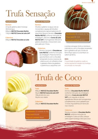 bombons trufados




Trufa Sensação
INgREDIENTES                              MODO DE PREPARO
Recheio                                   Recheio
22,5g de gelatina sabor morango           Dissolva a gelatina na água. Leve ao
30ml de água                              microondas e aqueça até dissolver
400g de NESTLÉ Chocolate Marfim           completamente (aproximadamente 20
150g de NESTLÉ Creme de Leite UHT         segundos). Reserve. Derreta o Chocolate      Rendimento: 60 unidades de 15g
                                          Marfim NESTLÉ conforme instruções da
Cobertura                                 embalagem, adicione o Creme de Leite         Preço total: R$ 13,54
600g de NESTLÉ Chocolate ao Leite         NESTLÉ UHT e homogeneize. Adicione a         Preço por unidade: R$ 0,23
                                          gelatina dissolvida e misture bem. Leve
                                          para gelar por 2 horas.
                                                                                     o recheio sensação. Feche os bombons
                                              Cobertura                              cobrindo-os com o chocolate temperado,
                                               Derreta e tempere o Chocolate ao      leve à geladeira até que o fundo da
                                                Leite NESTLÉ conforme instruções     fôrma fique opaco e os bombons se
                                                da embalagem. Preencha formas        soltem da fôrma.
                                                para bombons com o chocolate
                                                 temperado. Escorra o excesso da     DICA
                                                 cobertura em um refratário e leve   A quantidade da gelatina usada na
                                                  à geladeira. Retire da geladeira   receita representa metade do envelope
                                                  e preencha as casquinhas com       encontrado no mercado.




                                          Trufa de Coco
                                          INgREDIENTES                               MODO DE PREPARO
                                          Trufa                                      Trufa
                                          400g de NESTLÉ Chocolate Marfim            Derreta o Chocolate Marfim NESTLÉ
                                          50g de NESTLÉ Creme de Leite UHT           conforme instruções da embalagem.
                                          100g de leite de coco                      Adicione o Creme de Leite NESTLÉ
                                          50g de coco ralado                         UHT e, em seguida, os demais
                                                                                     ingredientes. Misture até homogeneizar
                                          Cobertura                                  completamente. Leve à geladeira por
                                          200g de NESTLÉ Chocolate Marfim            12 horas. Faça bolinhas em forma de
                                                                                     noz e reserve.

                                                                                     Cobertura
                            Rendimento: 22 unidades de 30g
                                                                                     Derreta e tempere o Chocolate Marfim
                            Preço total: R$ 8,99                                     NESTLÉ conforme instruções da
                                                                                     embalagem. Cubra as trufas, coloque
                            Preço por unidade: R$0,41
                                                                                     sobre papel-manteiga e leve para secar.
 