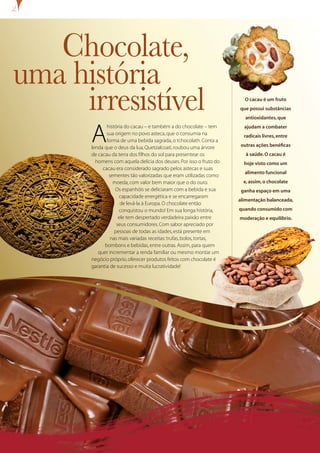 Chocolate,
uma história
     irresistível                                                     O cacau é um fruto
                                                                    que possui substâncias
                                                                       antioxidantes, que



      A
             história do cacau – e também a do chocolate – tem        ajudam a combater
             sua origem no povo asteca, que o consumia na             radicais livres, entre
             forma de uma bebida sagrada, o tchocolath. Conta a
      lenda que o deus da lua, Quetzalcoati, roubou uma árvore       outras ações benéficas
      de cacau da terra dos filhos do sol para presentear os           à saúde. O cacau é
        homens com aquela delícia dos deuses. Por isso o fruto do     hoje visto como um
           cacau era considerado sagrado pelos astecas e suas
                                                                      alimento funcional
              sementes tão valorizadas que eram utilizadas como
                moeda, com valor bem maior que o do ouro.             e, assim, o chocolate
                 Os espanhóis se deliciaram com a bebida e sua       ganha espaço em uma
                   capacidade energética e se encarregaram
                                                                    alimentação balanceada,
                    de levá-la à Europa. O chocolate então
                   conquistou o mundo! Em sua longa história,       quando consumido com
                   ele tem despertado verdadeira paixão entre       moderação e equilíbrio.
                  seus consumidores. Com sabor apreciado por
                 pessoas de todas as idades, está presente em
               nas mais variadas receitas: trufas, bolos, tortas,
            bombons e bebidas, entre outras. Assim, para quem
         quer incrementar a renda familiar ou mesmo montar um
      negócio próprio, oferecer produtos feitos com chocolate é
      garantia de sucesso e muita lucratividade!
 