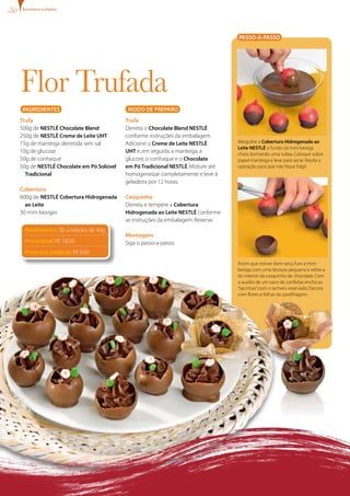 bombons trufados




                                                                                PASSO-A-PASSO




Flor Trufada
INgREDIENTES                             MODO DE PREPARO
Trufa                                   Trufa
500g de NESTLÉ Chocolate Blend          Derreta o Chocolate Blend NESTLÉ
250g de NESTLÉ Creme de Leite UHT       conforme instruções da embalagem.
15g de manteiga derretida sem sal       Adicione o Creme de Leite NESTLÉ        Mergulhe a Cobertura Hidrogenada ao
                                                                                Leite NESTLÉ o fundo da mini-bexiga
10g de glucose                          UHT e, em seguida, a manteiga, a        cheia, formando uma tulipa. Coloque sobre
50g de conhaque                         glucose, o conhaque e o Chocolate       papel-manteiga e leve para secar. Repita a
50g de NESTLÉ Chocolate em Pó Solúvel   em Pó Tradicional NESTLÉ. Misture até   operação para que não fique frágil.
  Tradicional                           homogeneizar completamente e leve à
                                        geladeira por 12 horas.
Cobertura
600g de NESTLÉ Cobertura Hidrogenada    Casquinha
  ao Leite                              Derreta e tempere a Cobertura
30 mini-bexigas                         Hidrogenada ao Leite NESTLÉ conforme
                                        as instruções da embalagem. Reserve.
 Rendimento: 30 unidades de 40g
                                        Montagem
 Preço total: R$ 18,00                  Siga o passo-a-passo.
 Preço por unidade: R$ 0,60
                                                                                Assim que estiver bem seca, fure a mini-
                                                                                bexiga com uma tesoura pequena e retire-a
                                                                                do interior da casquinha de chocolate. Com
                                                                                o auxílio de um saco de confeitar, encha as
                                                                                “tacinhas” com o recheio reservado. Decore
                                                                                com flores e folhas de pastilhagem.
 