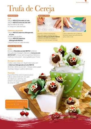 bombons trufados




  Trufa de Cereja
   INgREDIENTES                                       PASSO-A-PASSO
  Trufa
  500g de NESTLÉ Chocolate ao Leite
  200g de NESTLÉ Creme de Leite UHT
  50g de essência de cereja
  55 cerejas em calda drenadas

  Cobertura e decoração                           1                                        2
  150g de NESTLÉ Cobertura Hidrogenada
                                                  Desenhe o contorno de pequenas           Cubra os desenhos com a Cobertura
    ao Leite                                      flores sobre papel manteiga. Derreta a   derretida e espere que esfrie antes de
  10 palitos para pirulitos                       Cobertura Hidrogenada Marfim NESTLÉ      aplicar sobre a trufa.
  150g de NESTLÉ Cobertura                        conforme instruções da embalagem e
    Hidrogenada Marfim                            coloque num cone de papel manteiga.
  120g de cerejas em calda drenadas

   MODO DE PREPARO
  Trufas
  Derreta o Chocolate ao Leite NESTLÉ conforme
  instruções da embalagem. Adicione o Creme de Leite
  NESTLÉ UHT e misture até homogeneizar. Adicione a
  essência e misture bem. Leve à geladeira por 4 horas.

  Montagem e cobertura
  Envolva cada cereja com 10g de trufa. Cubra com
  a Cobertura Hidrogenada ao Leite NESTLÉ
  derretida e deixe escorrer bem. Coloque sobre o papel
  manteiga. Coloque o palito e deixe secar.

  Decoração
  Faça as florzinhas como no passo-a-passo.
  Cole-as sobre a trufa com uma gota
  de Cobertura e, sobre ela, cole
  também um pequeno pedaço
  da cereja em calda.




Rendimento: 55 unidades de 20g
Preço total: R$ 11,50
Preço por unidade: R$ 0,21
 