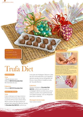bombons trufados




 Rendimento:                                                                              PASSO-A-PASSO
 55 unidades de 20g
 Preço total: R$ 28,50
 Preço por unidade: R$ 0,52




Trufa Diet
                                                                                        Embale as trufas, uma a uma, em papel de
                                                                                        alumínio colorido e em papel acetato perolado,
                                                                                        deixando uma sobra de 10cm.
                                                                                        No formato de um triângulo, una 3 trufas com
                                                                                        uma fita adesiva transparente. Repita o mesmo
                                                                                        processo com 7 trufas e, depois, com 11.
INgREDIENTES                                instruções da embalagem. Adicione o leite
                                            de coco misturando bem, e em seguida o
Trufa
                                            damasco picado. Leve ao refrigerador até
120g de damasco seco
                                            firmar a massa. Retire e modele as trufas
500g de NESTLÉ Chocolate Diet
                                            de 15g cada. Reserve.
90 ml de leite de coco

                                            Cobertura
Cobertura
                                            Derreta e tempere o Chocolate Diet
350g de NESTLÉ Chocolate Diet
                                            NESTLÉ, conforme as instruções da           Cole o conjunto de 7 trufas acima do
                                            embalagem. Banhe as trufas uma a uma e      conjunto com 3 bombons. Acima deles, junte
MODO DE PREPARO
                                            coloque-as sobre uma superfície forrada     o conjunto com 11 trufas, sempre com o
Trufa                                                                                   auxílio da fita adesiva. Este kit de trufas forma
                                            com papel manteiga. Leve ao refrigerador
                                                                                        uma metade do cacho de uvas. Para formar o
Cubra o damasco com água morna e            para secar a cobertura.                     cacho completo, cole outra metade igual no
hidrate por 30 minutos. Leve ao fogo                                                    verso. Finalize com um belíssimo laço de fitas.
e cozinhe até ficar macio. Deixe esfriar.   Montagem da decoração
Retire o excesso de água e pique em         Siga o passo-a-passo.
pedaços bem pequenos. Reserve. Derreta
o Chocolate Diet NESTLÉ, conforme as
 