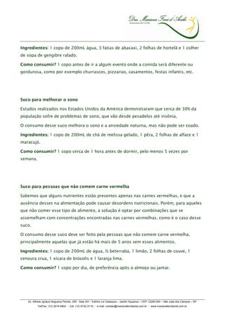 Ingredientes: 1 copo de 200mL água, 3 fatias de abacaxi, 2 folhas de hortelã e 1 colher
de sopa de gengibre ralado.

Como consumir? 1 copo antes de ir a algum evento onde a comida será diferente ou
gordurosa, como por exemplo churrascos, pizzarias, casamentos, festas infantis, etc.




Suco para melhorar o sono

Estudos realizados nos Estados Unidos da América demonstraram que cerca de 30% da
população sofre de problemas de sono, que vão desde pesadelos até insônia,

O consumo desse suco melhora o sono e a ansiedade noturna, mas não pode ser coado.

Ingredientes: 1 copo de 200mL de chá de melissa gelado, 1 pêra, 2 folhas de alface e 1
maracujá.

Como consumir? 1 copo cerca de 1 hora antes de dormir, pelo menos 5 vezes por
semana.




Suco para pessoas que não comem carne vermelha

Sabemos que alguns nutrientes estão presentes apenas nas carnes vermelhas, e que a
ausência desses na alimentação pode causar desordens nutricionais. Porém, para aqueles
que não comer esse tipo de alimento, a solução é optar por combinações que se
assemelham com concentrações encontradas nas carnes vermelhas, como é o caso desse
suco.

O consumo desse suco deve ser feito pela pessoas que não comem carne vermelha,
principalmente aquelas que já estão há mais de 5 anos sem esses alimentos.

Ingredientes: 1 copo de 200mL de água, ½ beterraba, 1 limão, 2 folhas de couve, 1
cenoura crua, 1 xícara de brócolis e 1 laranja lima.

Como consumir? 1 copo por dia, de preferência após o almoço ou jantar.




   Av. Alfredo Ignácio Nogueira Penido, 255 - Sala 301 - Edifício Le Classique – Jardim Aquarius – CEP 12246-000 – São José dos Campos – SP
          Tel/Fax. (12) 3019.4804 - Cel. (12) 9152.3119 - e-mail: contato@marianaferridavila.com.br - www.marianaferridavila.com.br
 