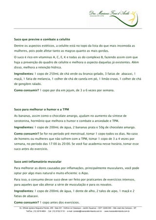 Suco que previne e combate a celulite

Dentre os aspectos estéticos, a celulite está no topo da lista do que mais incomoda as
mulheres, pois pode afetar tanto as magras quanto as mais gordas.

O suco é rico em vitaminas A, C, E, K e todas as do complexo B, fazendo assim com que
haja a prevenção do quadro de celulite e melhora o aspecto daquelas já existentes. Além
disso, melhora a retenção hídrica.

Ingredientes: 1 copo de 250mL de chá verde ou branco gelado, 3 fatias de abacaxi, 1
maçã, 1 fatia de melancia, 1 colher de chá de canela em pó, 1 limão cravo, 1 colher de chá
de gengibre ralado.

Como consumir? 1 copo por dia em jejum, de 3 a 6 vezes por semana.




Suco para melhorar o humor e a TPM

As bananas, assim como o chocolate amargo, ajudam no aumento da síntese de
serotonina, hormônio que melhora o humor e combate a ansiedade e TPM.

Ingredientes: 1 copo de 200mL de água, 2 bananas prata e 50g de chocolate amargo.

Como consumir? Se for no período pré menstrual, tomar 1 copo todos os dias. No caso
de homens ou mulheres que não sofrem com a TPM, tomar 1 copo de 3 a 4 vezes por
semana, no período das 17:00 às 20:00. Se você faz academia nesse horário, tomar esse
suco antes do exercício.



Suco anti-inflamatório muscular

Para melhorar as dores causadas por inflamações, principalmente musculares, você pode
optar por algo mais natural e muito eficiente: o Aipo.

Para isso, o consumo desse suco deve ser feito por praticantes de exercícios intensos,
para aqueles que vão alterar a série de musculação e para os novatos.

Ingredientes: 1 copo de 200mL de água, 1 dente de alho, 2 talos de aipo, 1 maçã e 2
fatias de abacaxi.

Como consumir? 1 copo antes dos exercícios.
   Av. Alfredo Ignácio Nogueira Penido, 255 - Sala 301 - Edifício Le Classique – Jardim Aquarius – CEP 12246-000 – São José dos Campos – SP
          Tel/Fax. (12) 3019.4804 - Cel. (12) 9152.3119 - e-mail: contato@marianaferridavila.com.br - www.marianaferridavila.com.br
 