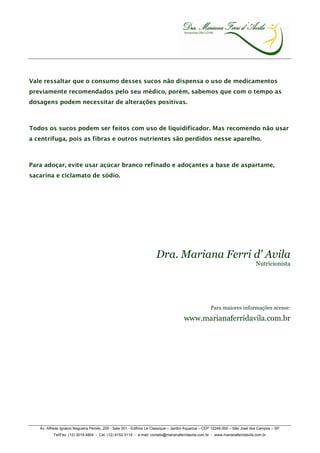Vale ressaltar que o consumo desses sucos não dispensa o uso de medicamentos
previamente recomendados pelo seu médico, porém, sabemos que com o tempo as
dosagens podem necessitar de alterações positivas.



Todos os sucos podem ser feitos com uso de liquidificador. Mas recomendo não usar
a centrífuga, pois as fibras e outros nutrientes são perdidos nesse aparelho.



Para adoçar, evite usar açúcar branco refinado e adoçantes a base de aspartame,
sacarina e ciclamato de sódio.




                                                                     Dra. Mariana Ferri d' Avila
                                                                                                                             Nutricionista




                                                                                                   Para maiores informações acesse:

                                                                                    www.marianaferridavila.com.br




   Av. Alfredo Ignácio Nogueira Penido, 255 - Sala 301 - Edifício Le Classique – Jardim Aquarius – CEP 12246-000 – São José dos Campos – SP
          Tel/Fax. (12) 3019.4804 - Cel. (12) 9152.3119 - e-mail: contato@marianaferridavila.com.br - www.marianaferridavila.com.br
 