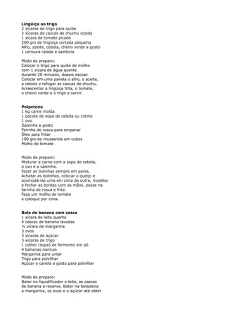 Lingüiça ao trigo
2 xícaras de trigo para quibe
2 xícaras de cascas de chuchu cozida
1 xícara de tomate picado
200 grs de lingüiça cortada pequena
Alho, azeite, cebola, cheiro verde a gosto
1 cenoura ralada e azeitona

Modo de preparo:
Colocar o trigo para quibe de molho
com 1 xícara de água quente
durante 20 minutos, depois escoar.
Colocar em uma panela o alho, o azeite,
a cebola e refogar as cascas de chuchu.
Acrescentar a lingüiça frita, o tomate,
o cheiro verde e o trigo e servir.


Polpetone
1 kg carne moída
1 pacote de sopa de cebola ou creme
1 ovo
Salsinha a gosto
Farinha de rosca para empanar
Óleo para fritar
100 grs de mussarela em cubos
Molho de tomate


Modo de preparo:
Misturar a carne com a sopa de cebola,
o ovo e a salsinha.
Fazer as bolinhas sempre em pares.
Achatar as bolinhas, colocar o queijo e
acomodá-las uma em cima da outra, modelar
e fechar as bordas com as mãos, passe na
farinha de rosca e frite.
Faça um molho de tomate
e coloque por cima.


Bolo de banana com casca
1 xícara de leite quente
4 cascas de banana lavadas
½ xícara de margarina
3 ovos
3 xícaras de açúcar
3 xícaras de trigo
1 colher (sopa) de fermento em pó
4 bananas nanicas
Margarina para untar
Trigo para polvilhar
Açúcar e canela a gosto para polvilhar


Modo de preparo:
Bater no liquidificador o leite, as cascas
de banana e reserve. Bater na batedeira
a margarina, os ovos e o açúcar até obter
 