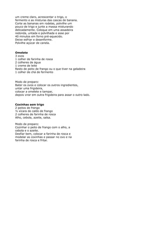 um creme claro, acrescentar o trigo, o
fermento e as misturas das cascas de banana.
Corte as bananas em rodelas, polvilhe um
pouco de trigo e junte a massa misturando
delicadamente. Coloque em uma assadeira
redonda, untada e polvilhada e asse por
40 minutos em forno pré-aquecido.
Deixe esfriar e desenforme.
Polvilhe açúcar de canela.


Omelete
3 ovos
1 colher de farinha de rosca
2 colheres de água
1 creme de leite
Resto de peito de frango ou o que tiver na geladeira
1 colher de chá de fermento


Modo de preparo:
Bater os ovos e colocar os outros ingredientes,
untar uma frigideira,
colocar a omelete e tampar,
depois virar em outra frigideira para assar o outro lado.


Coxinhas sem trigo
2 peitos de frango
½ xícara de caldo de frango
2 colheres de farinha de rosca
Alho, cebola, azeite, salsa.

Modo de preparo:
Cozinhar o peito de frango com o alho, a
cebola e o azeite.
Desfiar bem, colocar a farinha de rosca e
modelar as coxinhas e passar no ovo e na
farinha de rosca e fritar.
 