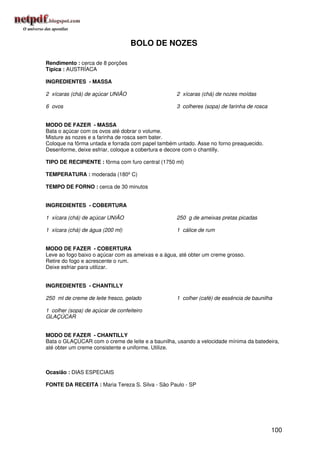 BOLO DE NOZES

Rendimento : cerca de 8 porções
Típica : AUSTRÍACA

INGREDIENTES - MASSA

2 xícaras (chá) de açúcar UNIÃO                    2 xícaras (chá) de nozes moídas

6 ovos                                             3 colheres (sopa) de farinha de rosca


MODO DE FAZER - MASSA
Bata o açúcar com os ovos até dobrar o volume.
Misture as nozes e a farinha de rosca sem bater.
Coloque na fôrma untada e forrada com papel também untado. Asse no forno preaquecido.
Desenforme, deixe esfriar, coloque a cobertura e decore com o chantilly.

TIPO DE RECIPIENTE : fôrma com furo central (1750 ml)

TEMPERATURA : moderada (180º C)

TEMPO DE FORNO : cerca de 30 minutos


INGREDIENTES - COBERTURA

1 xícara (chá) de açúcar UNIÃO                     250 g de ameixas pretas picadas

1 xícara (chá) de água (200 ml)                    1 cálice de rum


MODO DE FAZER - COBERTURA
Leve ao fogo baixo o açúcar com as ameixas e a água, até obter um creme grosso.
Retire do fogo e acrescente o rum.
Deixe esfriar para utilizar.


INGREDIENTES - CHANTILLY

250 ml de creme de leite fresco, gelado            1 colher (café) de essência de baunilha

1 colher (sopa) de açúcar de confeiteiro
GLAÇÚCAR


MODO DE FAZER - CHANTILLY
Bata o GLAÇÚCAR com o creme de leite e a baunilha, usando a velocidade mínima da batedeira,
até obter um creme consistente e uniforme. Utilize.



Ocasião : DIAS ESPECIAIS

FONTE DA RECEITA : Maria Tereza S. Silva - São Paulo - SP




                                                                                           100
 