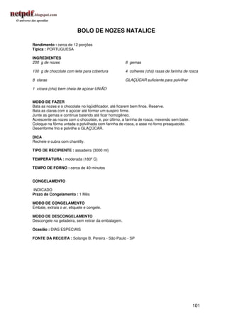 BOLO DE NOZES NATALICE

Rendimento : cerca de 12 porções
Típica : PORTUGUESA

INGREDIENTES
200 g de nozes                                       8 gemas

100 g de chocolate com leite para cobertura          4 colheres (chá) rasas de farinha de rosca

8 claras                                             GLAÇÚCAR suficiente para polvilhar

1 xícara (chá) bem cheia de açúcar UNIÃO


MODO DE FAZER
Bata as nozes e o chocolate no liqüidificador, até ficarem bem finos. Reserve.
Bata as claras com o açúcar até formar um suspiro firme.
Junte as gemas e continue batendo até ficar homogêneo.
Acrescente as nozes com o chocolate, e, por último, a farinha de rosca, mexendo sem bater.
Coloque na fôrma untada e polvilhada com farinha de rosca, e asse no forno preaquecido.
Desenforme frio e polvilhe o GLAÇÚCAR.

DICA
Recheie e cubra com chantilly.

TIPO DE RECIPIENTE : assadeira (3000 ml)

TEMPERATURA : moderada (180º C)

TEMPO DE FORNO : cerca de 40 minutos


CONGELAMENTO

INDICADO
Prazo de Congelamento : 1 Mês

MODO DE CONGELAMENTO
Embale, extraia o ar, etiquete e congele.

MODO DE DESCONGELAMENTO
Descongele na geladeira, sem retirar da embalagem.

Ocasião : DIAS ESPECIAIS

FONTE DA RECEITA : Solange B. Pereira - São Paulo - SP




                                                                                             101
 